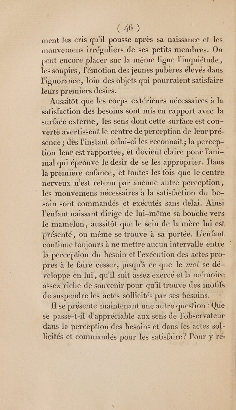 ment les cris qu'il pousse après sa naissance et les mouvemens irréguliers de ses petits membres. On peut encore placer sur la même figne l'inquiétude , les soupirs, l'émotion des jeunes pubères élevés dans l'ignorance, loin des objets qui pourraient satisfaire leurs premiers desirs. Aussitôt que les corps extérieurs nécessaires à la satisfaction des besoins sont mis en rapport avec la surface externe, les sens dont cette surface est cou- verte avertissent le centre de perception de leur pré- sence ; dès l'instant celui-ci les reconnaît ; la percep- tion leur est rapportée, et devient claire pour lani- mal qui éprouve Île desir de se les approprier. Dans la première enfance, et toutes les fois que le centre nerveux n’est retenu par aucune autre perception, les mouvemens nécessaires à la satisfaction du be- soin sont commandés et exécutés sans délai. Ainsi l'enfant naissant dirige de lui-même sa bouche vers le mamelon, aussitôt que le sein de la mère lui est présenté, ou même se trouve à sa portée. L'enfant continue toujours à ne mettre aucun intervalle entre la perception du besoin et l'exécution des actes pro- pres à le faire cesser, jusqu’à ce que le moi se dé- veloppe en lui, qu'il soit assez exercé et la mémoire assez riche de souvenir pour qu'il trouve des motifs de suspendre les actes sollicités par ses besoins. Il se présente maintenant une autre question : Que se passe-t-il d’appréciable aux sens de l'observateur dans la perception des besoins et dans les actes sol- hicités et commandés pour les satisfaire ? Pour y r'é-