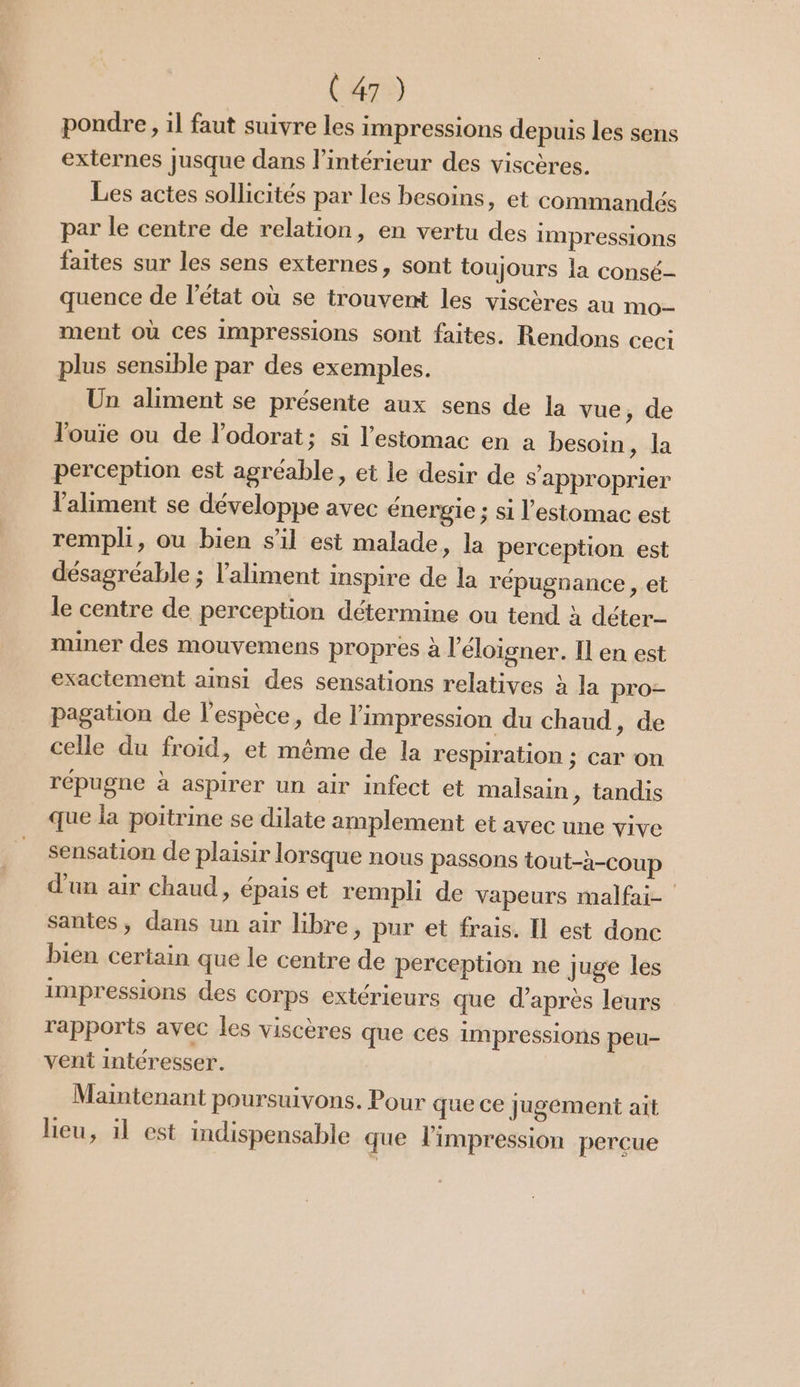 pondre, il faut suivre les impressions depuis les sens externes jusque dans l’intérieur des viscères. Les actes sollicités par les besoins, et commandés par le centre de relation, en vertu des impressions faites sur les sens externes, sont toujours la consé- quence de l’état où se trouvent les viscères au mo ment où ces impressions sont faites. Rendons ceci plus sensible par des exemples. Un aliment se présente aux sens de la vue, de Jouie ou de l’odorat; si l'estomac en à besoin, la perception est agréable, et le desir de s'approprier l'aliment se développe avec énergie ; si l'estomac est rempli, ou bien s'il est malade, la perception est désagréable ; l'aliment inspire de la répugnance , et le centre de perception détermine ou tend à déter- miner des mouvemens propres à l’éloigner. Il en est exactement amsi des sensations relatives à la pro- pagation de l'espèce, de l'impression du chaud, de celle du froid, et même de la respiration ; car on répugne à aspirer un air infect et malsain, tandis que la poitrine se dilate amplement et avec une vive sensation de plaisir lorsque nous passons tout-à-coup d'un air chaud, épais et rempli de vapeurs malfai- santes, dans un air libre, pur et frais. Il est donc bien certain que le centre de perception ne juge les impressions des corps extérieurs que d’après leurs rapports avec les viscères que ces impressions peu- vent intéresser. Maintenant poursuivons. Pour que ce jugement ait lieu, il est indispensable que l'impression perçue
