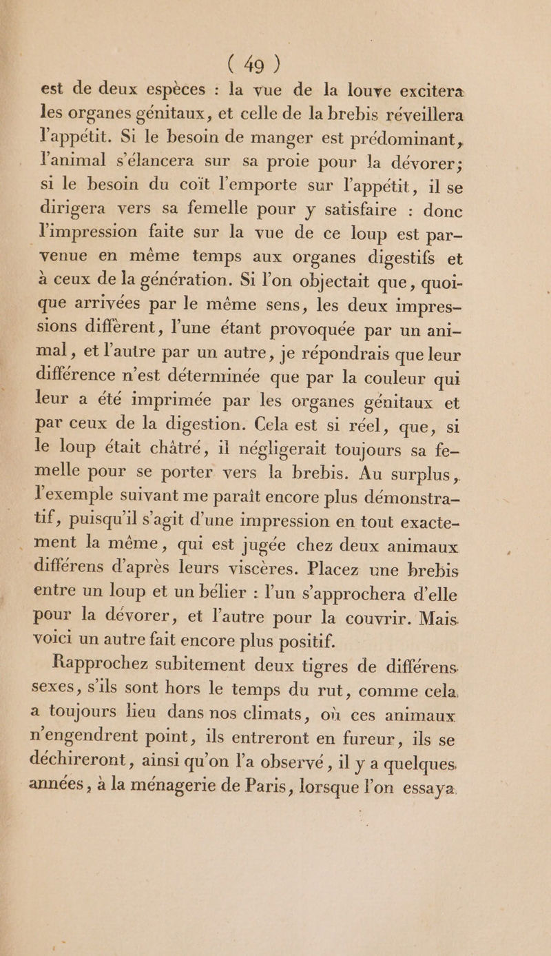 est de deux espèces : la vue de la louve excitera les organes génitaux, et celle de la brebis réveillera l'appétit. Si le besoin de manger est prédominant, l'animal s’'élancera sur sa proie pour la dévorer; si le besoin du coït l'emporte sur l'appétit, il se dirigera vers sa femelle pour y satisfaire : donc l'impression faite sur la vue de ce loup est par- venue en même temps aux organes digestifs et à ceux de la génération. Si l’on objectait que, quoi- que arrivées par le même sens, les deux impres- sions diffèrent, l’une étant provoquée par un ani- mal, et l’autre par un autre, je répondrais que leur différence n’est déterminée que par la couleur qui leur a été imprimée par les organes génitaux et par ceux de la digestion. Cela est si réel, que, si le loup était châtré, il négligerait toujours sa fe- melle pour se porter vers la brebis. Au surplus , l'exemple suivant me paraît encore plus démonstra- üf, puisqu'il s’agit d’une impression en tout exacte- ment la même, qui est jugée chez deux animaux différens d’après leurs viscères. Placez une brebis entre un loup et un bélier : l’un s’'approchera d’elle pour la dévorer, et l’autre pour la couvrir. Mais voici un autre fait encore plus positif. Rapprochez subitement deux tigres de différens sexes, s'ils sont hors le temps du rut, comme cela a toujours lieu dans nos climats, où ces animaux n'engendrent point, ils entreront en fureur, ils se déchireront , ainsi qu’on l'a observé, il y a quelques, années , à la ménagerie de Paris, lorsque l'on essaya