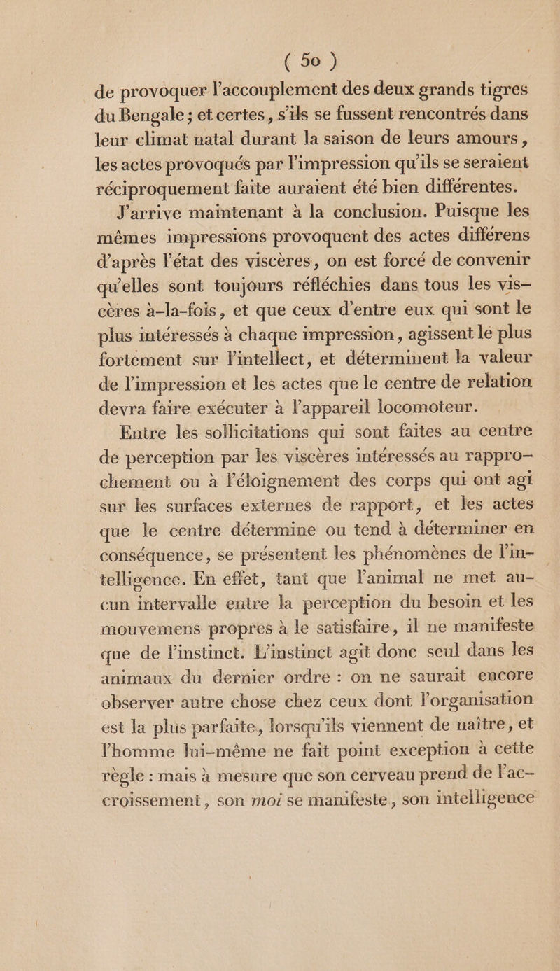 de provoquer l’accouplement des deux grands tigres du Bengale ; et certes, s'ils se fussent rencontrés dans leur climat natal durant la saison de leurs amours, les actes provoqués par l'impression qu'ils se seraient réciproquement faite auraient été bien différentes. J'arrive maintenant à la conclusion. Puisque les mêmes impressions provoquent des actes différens d’après l’état des viscères, on est forcé de convenir qu’elles sont toujours réfléchies dans tous les vis- cères à-la-fois, et que ceux d’entre eux qui sont le plus intéressés à chaque impression , agissent lé plus fortement sur lintellect, et déterminent la valeur de l’impression et les actes que le centre de relation devra faire exécuter à l'appareil locomoteur. Entre les sollicitations qui sont faites au centre de perception par les viscères intéressés au rappro- chement ou à l'éloignement des corps qui ont agi sur les surfaces externes de rapport, et les actes que le centre détermine ou tend à déterminer en conséquence, se présentent les phénomènes de l'in- telligence. En effet, tant que l'animal ne met au- cun intervalle entre la perception du besoin et les mouvemens propres à le satisfaire, il ne manifeste que de l'instinct. L'instinct agit donc seul dans les animaux du dernier ordre : on ne saurait encore observer autre chose chez ceux dont l’organisation est la plus parfaite, lorsqu'ils viennent de naïtre, et l’homme lui-même ne fait point exception à cette règle : mais à mesure que son cerveau prend de Fac- croissement , son moi se manifeste, son intelligence
