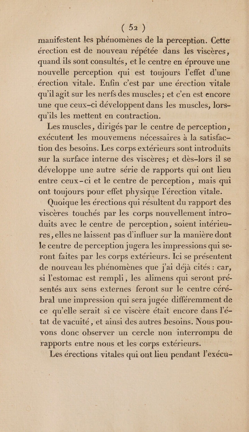 manifestent les phénomènes de la perception. Cette érection est de nouveau répétée dans les viscères, quand ils sont consultés, et le centre en éprouve une nouvelle perception qui est toujours l'effet d’une érection vitale. Enfin c’est par une érection vitale qu'il agit sur les nerfs des muscles; et c’en est encore une que ceux-ci développent dans les muscles, lors- qu'ils les mettent en contraction. Les muscles, dirigés par le centre de perception, exécutent les mouvemens nécessaires à la satisfac- tion des besoins. Les corps extérieurs sont introduits sur la surface interne des viscères; et dès-lors 1l se développe une autre série de rapports qui ont lieu entre ceux-ci et le centre de perception, mais qui ont toujours pour effet physique l'érection vitale. Quoique les érections qui résultent du rapport des viscères touchés par les corps nouvellement intro- duits avec le centre de perception, soient intérieu- res, elles ne laissent pas d’influer sur la manière dont le centre de perception jugera les impressions qui se- ront faites par les corps extérieurs. Ici se présentent de nouveau les phénomènes que j'ai déjà cités : car, si l'estomac est rempli, les alimens qui seront pré- sentés aux sens externes feront sur le centre cére- bral une impression qui sera jugée différemment de ce qu’elle serait si ce viscère était encore dans l’é- tat de vacuité , et ainsi des autres besoins. Nous pou- vons donc observer un cercle non interrompu de rapports entre nous et les corps extérieurs. Les érections vitales qui ont lieu pendant lexécu-