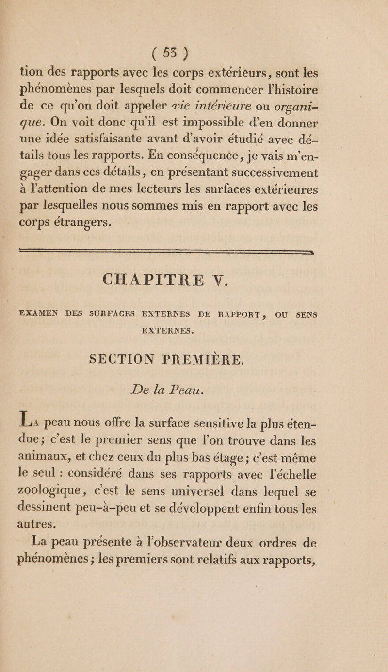 (55) tion des rapports avec les corps extérieurs, sont les phénomènes par lesquels doït commencer l’histoire de ce qu'on doit appeler wie intérieure ou orsani- que. On voit donc qu'il est impossible d’en donner une idée satisfaisante avant d’avoir étudié avec dé- tails tous les rapports. En conséquence, je vais m’en- gager dans ces détails, en présentant successivement à l'attention de mes lecteurs les surfaces extérieures par lesquelles nous sommes mis en rapport avec les corps étrangers. EEE, CHAPITRE V. EXAMEN DES SURFACES EXTERNES DE RAPPORT, OÙ SENS EXTERNES. SECTION PREMIÈRE. De la Peau. La peau nous offre la surface sensitive la plus éten- due; c’est le premier sens que l’on trouve dans les animaux, et chez ceux du plus bas étage ; c'est même le seul : considéré dans ses rapports avec l'échelle zoologique, c’est le sens universel dans lequel se dessinent peu-à-peu et se développent enfin tous les autres. La peau présente à l'observateur deux ordres de phénomènes ; les premiers sont relatifs aux rapports,