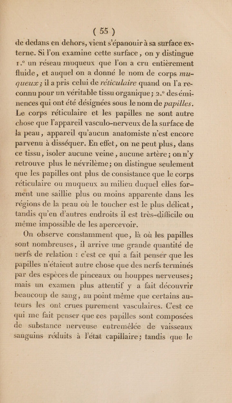 de dedans en dehors, vient s'épanouir à sa surface ex- terne. Si l’on examine cette surface , on y distingue 1.° un réseau muqueux que lon a cru entièrement fluide, et auquel on a donné le nom de corps Mmu- queux ; il a pris celui de réticulaire quand on l’a re- connu pour un véritable tissu organique ; 2.° desémi- nences qui ont été désignées sous le nom de papilles. Le corps réticulaire et les papilles ne sont autre chose que l'appareil vasculo-nerveux de la surface de la peau, appareil qu'aucun anatomiste n’est encore parvenu à disséquer. En effet, on ne peut plus, dans ce Ussu, isoler aucune veine , aucune artère; on n’y retrouve plus le névrilème; on distingue seulement que les papilles ont plus de consistance que le corps réticulaire où muqueux au milieu duquel elles for- ment une saillie plus ou moins apparente dans les régions de la peau où le toucher est le plus délicat, tandis qu’en d’autres endroits il est très-difficile ou même impossible de les apercevoir. On observe constamment que, là où les papilles sont nombreuses, il arrive une grande quantité de nerfs de relation : c’est ce qui à fait penser que les papilles n'étaient autre chose que des nerfs terminés par des espèces de pinceaux ou houppes nerveuses; mais un examen plus attentif y a fait découvrir beaucoup de sang, au point même que certains au- teurs les ont crues purement vasculaires. Cest ce qui me fait penser que ces papilles sont composées de substance nerveuse entremélée de vaisseaux sanguins réduits à l’état capillaire; tandis que le