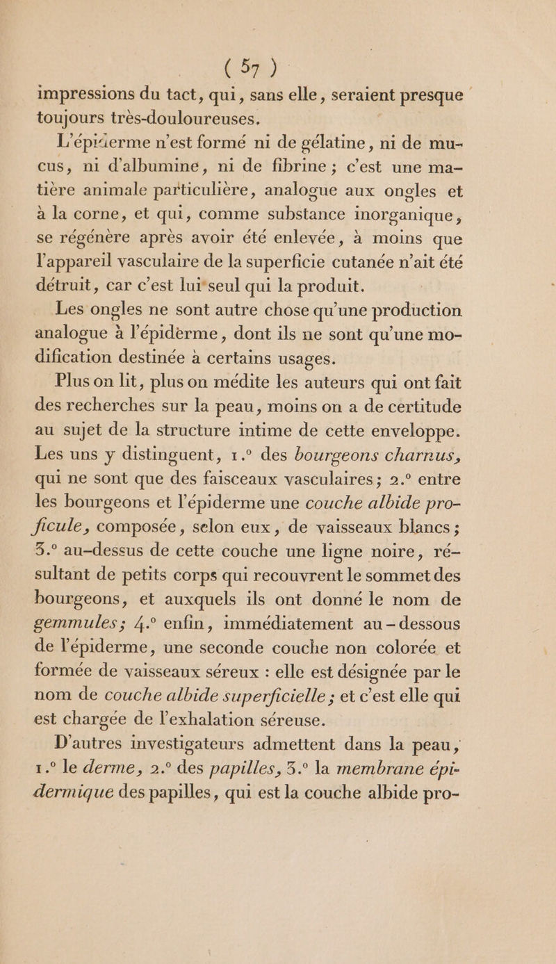 (5) impressions du tact, qui, sans elle, seraient presque toujours très-douloureuses. L’éprierme n’est formé ni de gélatine, ni de mu- cus, ni d'albumine, ni de fibrine ; c’est une ma- tière animale particulière, analogue aux ongles et à la corne, et qui, comme substance inorganique, se régénère après avoir été enlevée, à moins que l'appareil vasculaire de la superficie cutanée n’ait été détruit, car c’est luiseul qui la produit. Les ongles ne sont autre chose qu’une production analogue à l'épiderme, dont ils ne sont qu’une mo- dification destinée à certains usages. Plus on lit, plus on médite les auteurs qui ont fait des recherches sur la peau, moins on a de certitude au sujet de la structure intime de cette enveloppe. Les uns y distinguent, 1.° des bourgeons charnus, qui ne sont que des faisceaux vasculaires; 2.° entre les bourgeons et l’épiderme une couche albide pro- Jicule, composée, selon eux, de vaisseaux blancs ; 3.° au-dessus de cette couche une ligne noire, ré- sultant de petits corps qui recouvrent le sommet des bourgeons, et auxquels ils ont donné le nom de gemmules; 4° enfin, immédiatement au - dessous de l’épiderme, une seconde couche non colorée et formée de vaisseaux séreux : elle est désignée par le nom de couche albide superficielle ; et c’est elle qui est chargée de l’exhalation séreuse. D'autres investigateurs admettent dans la peau, 1.° le derme, 2.° des papilles, 5. la membrane épi- dermique des papilles, qui est la couche albide pro-