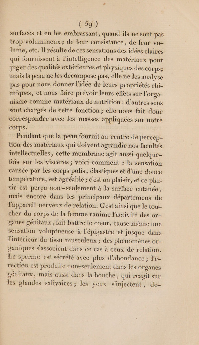 surfaces et en les embrassant, quand ils ne sont pas trop volumineux ; de leur consistance, de leur vo- lume, etc. Il résulte de ces sensations des idées claires qui fournissent à l'intelligence des matériaux pour juger des qualités extérieures et physiques des COTPS; mais la peau ne les décompose pas, elle ne les analyse pas pour nous donner l’idée de leurs propriétés chi- miques, et nous faire prévoir leurs effets sur l’orga- nisme comme matériaux dé nutrition : d’autres sens sont chargés de cette fonction ; elle nous fait donc correspondre avec les masses appliquées sur notre corps. | Pendant que la peau fournit au centre de percep- tion des matériaux qui doivent agrandir nos facultés intellectuelles, cette membrane agit aussi quelqué- fois sur les viscères ; voici comment : la sensation causée par les corps polis, élastiques et d’une douce température, est agréable ; c’est un plaisir, et ce plai- sir ést perçu non-seulement à la surface cutanée, mais encore dans les principaux départemens de Vappareil nerveux de relation. C’est ainsi que le tou- cher du corps de la femme ranime l’activité des or- ganes génitaux, fait battre le cœur, cause même une sensation voluptueuse à l'épigastre et jusque dans l'intérieur du tissu musculeux ; des phénomènes or- ganiques s'associent dans ce cas à ceux de relation. Le sperme est sécrété avec plus d’abondance ; l'é- réction est produite non-seulement dans les organes génitaux, mais aussi dans la bouche, qui réagit sur les glandes salivaires ; les yeux s’injectent, de-
