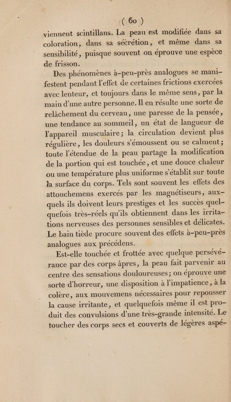 viennent scintillans. La peau est modifiée dans sa coloration, dans sa sécrétion, et même dans sa sensibilité, puisque souvent on éprouve une espèce de frisson. : | Des phénomènes à-peu-près analogues se mani- festent pendant l'effet de certaines frictions exercées avec lenteur, et toujours dans le même sens, par la main d’une autre personne. Il en résulte une sorte de relàächement du cerveau, une paresse de la pensée, une tendance au sommeil, un état de langueur de l'appareil musculaire ; la circulation devient plus régulière, les douleurs s'émoussent ou se Calment ; toute l'étendue de la peau partage la modification de la portion qui est touchée, et une douce chaleur ou une température plus uniforme s'établit sur toute la surface du corps. Tels sont souvent les effets des attouchemens exercés par les magnétiseurs, aux- quels ils doivent leurs prestiges et les succès quel- quefois très-réels qu'ils obtiennent dans les irrita- tionis nerveuses des personnes sensibles et délicates. Le bain tiède procure souvent des eftets à-peu-près analogues aux précédens. Est-elle touchée et frottée avec quelque persévé- rance par des corps âpres, la peau fait parvenir au centre des sensations douloureuses ; on-éprouve une sorte d'horreur, une disposition à l'impatience Ada colère, aux mouvemens nécessaires pour repousser la cause irritante, et quelquefois même 1l est pro- duit des convulsions d’une très-grande intensité. Le 5 toucher des corps secs et couverts de légères aspé-