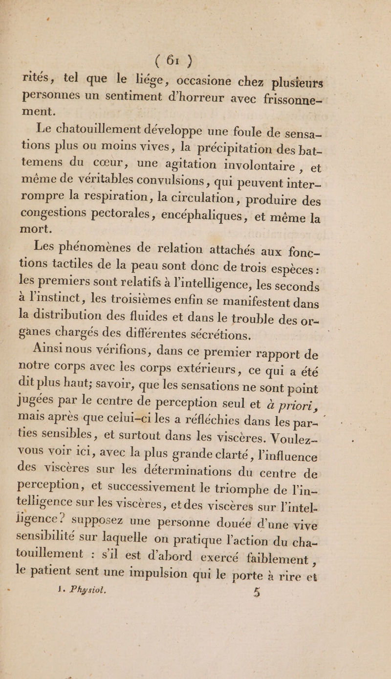 rités, tel que le liée, occasione chez plusieurs personnes un sentiment d'horreur avec frissonne- ment. | Le chatouillement développe une foule de sensa_- tions plus ou moins vives, la précipitation des bat- temens du cœur, une agitation involontaire , et même de véritables convulsions, qui peuvent inter rompre la respiration, la circulation > produire des congestions pectorales, encéphaliques, et même la mort. Les phénomènes de relation attachés aux fonc- tions tactiles de la peau sont donc de trois espèces : les premiers sont relatifs à l'intelligence, les seconds à l'instinct, les troisièmes enfin se manifestent dans la distribution des fluides et dans le trouble des or- ganes chargés des différentes sécrétions. Ainsi nous vérifions, dans ce premier rapport de notre corps avec les corps extérieurs, ce qui a été dit plus haut; savoir, que les sensations ne sont point jugées par le centre de perception seul et & priori, mais après que celui-ci les a réfléchies dans les par- tes sensibles, et surtout dans les viscères. Voulez-- VOUS voir 1C1, avec la plus grande clarté, l'influence des viscères sur les déterminations du centre de perception, et successivement le triomphe de l’in- telligence sur les viscères, etdes viscères sur l’intel. ligence ? supposez une personne douée d’une vive sensibilité sur laquelle on pratique l’action du cha- touillement : s'il est d’abord exercé faiblement , le patient sent une impulsion qui le porte à rire et I. Physiol. | 5