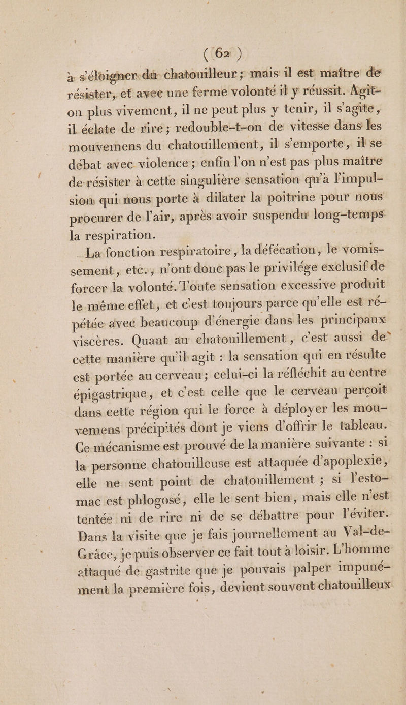 a s éloigner. dù chatouilleur ; mais il est maître de résister, et avec une ferme volonté 1l y réussit. Agit- on plus vivement, il ne peut plus y tenir, 1l s'agite, il éclate de viré; redouble-t-on de vitesse dans les mouvemens du chatouillement, il s’emporte, 1l se débat avec violence; énfin l’on n’est pas plus maître de résister à cette singulière sensation qu'à F impul- sion qui: nous porte à dilater la poitrine pour nous procurer de l'air, après avoir suspendu long-temps la respiration. | _ La fonction respiratoire , la défécation, le vomis- sement, ete. n’ont donc pas le privilège exclusif de forcer la volonté. Toute sensation excessive produit le mêmeeffet, et c'est toujours parce qu'elle est ré- pétée avec beaucoup d'énergie dans les principaux viscères. Quant au chatouillement , c’est aussi de” cette manière qu'il agit : la sensation qui en résulte est portée au cerveau; celui-ci la réfléchit au centre épigastrique, et c'est celle que le cerveau perçoit dans cette région qui le force à déployer les mou- vemens précip'iés dont je viens d'offrir le tableau. Ce mécanisme est prouvé de la manière suivante : Si la personne chatouilleuse est attaquée d’apoplexie, elle ne sent point de chatouillement ; si lesto- mac est phlogosé, elle le sent bien, mais elle n’est téntée ni de rire ni de se débattre pour léviter. Dans la visite que je fais journellement au Val-de- Grâce, je puis observer ce fait tout à loisir. L'homme attaqué de gastrite que Je pouvais palper impuné- ment la première fois, devient souvent chatouilleux