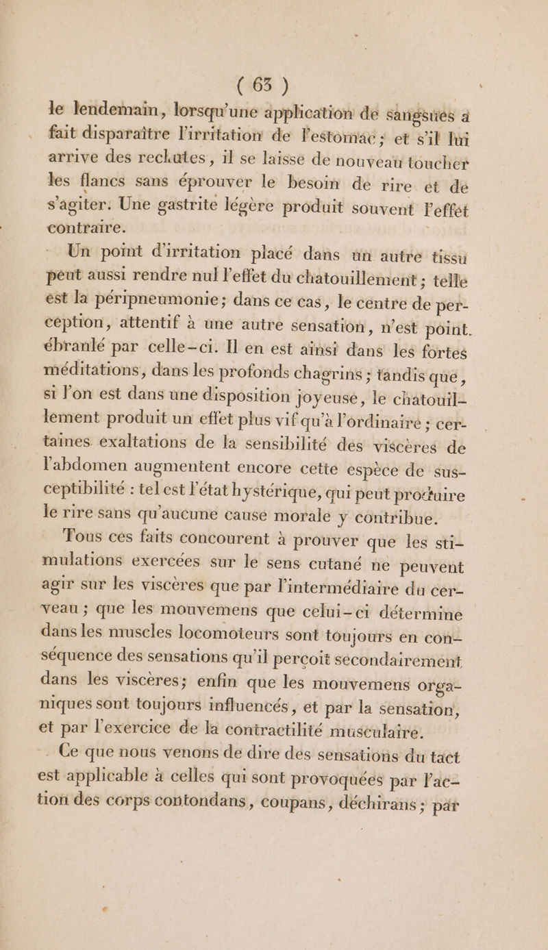 le lendemain, lorsqu'une application de Sangsues ä fait disparaître l’irritation de l'estomac ; et sil Lui arrive des reckutes , il se laisse de nouveau toucher les flancs sans éprouver le besoin de rire ét de s'agiter: Une gastrite légère produit souvent Feffst contraire. Un point d'irritation placé dans un autre tissu péut aussi rendre nul l'effet du chatouillement ; telle ést la péripneumonie; dans ce cas, le centre de per- céption, attentif à une autre sensation, n’est pôint. ébranlé par celle-ci. Il en est aïnsi dans les fortes méditations, dans les profonds chagrins ; tandis que , si l'on est dans une disposition joyeuse, le chatouil-- lement produit un effet plus vif qu’à l'ordinaire ; cer- taines exaltations de la sensibilité des viscères de l'abdomen augmentent encore cette espèce de sus- ceptibilité : tel est l’état h ystériqué, qui peut prouire le rire sans qu'aucune cause morale y contribue. Fous ces faits concourent à prouver que les sti- mulations exercées sur le sens cutané ne peuvent agir sur les viscères que par l'intermédiaire du cer- veau ; que les mouvemens que celui-ci détermine dans les muscles locomoteurs sont toujours en con séquence des sensations qu'il percoit sécondairément dans les viscères; enfin que les mouvemens Orga- niques sont toujours influencés , et par la sensation, et par l'exercice de la contractilité musculaire. . Ce que nous venons de dire des sensations du tact est applicable à celles qui sont provoquées par Pac tion des corps contondans, coupans, déchirans ; par &amp;