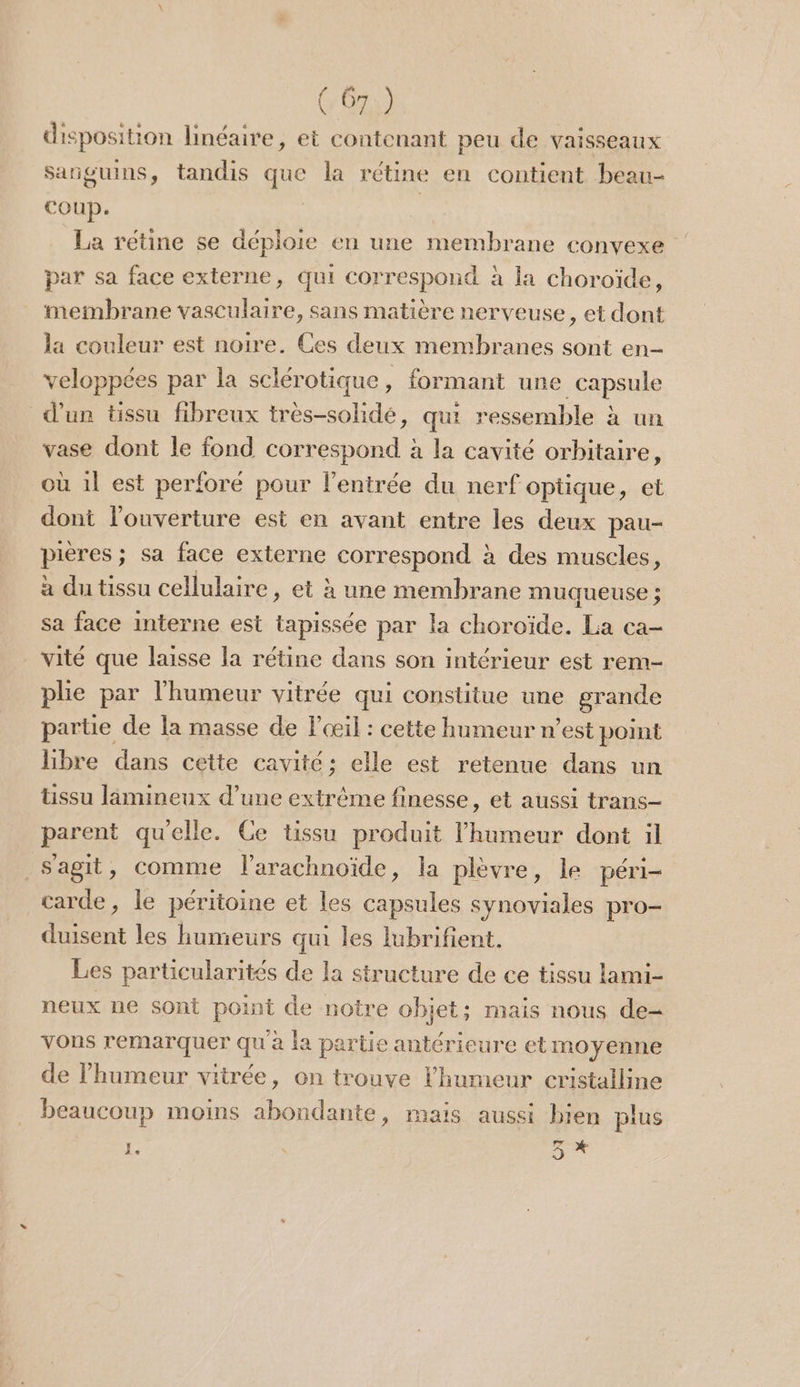disposition linéaire, et contenant peu de vaisseaux sanguins, tandis que la rétine en contient beau- coup. | | La rétine se déploie en une membrane convexe par sa face externe, qui correspond à la choroïde, teimbrane vasculaire, sans matière nerveuse, et dont la couleur est noire. Ces deux membranes sont en- veloppées par la sclérotique, formant une capsule d'un tissu fibreux très-solidé, qui ressemble à un vase dont le fond Ne a la cavité orbitaire, où il est perforé pour l'entrée du nerf optique, et dont l'ouverture est en avant entre les deux pau- pières ; sa face externe correspond à des muscles, à du tissu cellulaire, et à une membrane muqueuse ; sa face interne est tapissée par la choroïde. La ca- vité que laisse la rétine dans son intérieur est rem- plie par l'humeur vitrée qui constitue une grande partie de la masse de l'œil : cette humeur n’est point libre dans cette cavité; elle est retenue dans un tissu limineux d’une extrême finesse, et aussi trans- parent quelle. Ce tissu produit l'humeur dont il _Sagit, comme l'arachnoïde, la plèvre, le péri- carde, le péritoine et les capsules synoviales pro- duisent les humeurs qui les lubrifient. Les particularités de la structure de ce tissu lami- neux ne sont point de notre objet; mais nous de= vons remarquer qu à la partie antérieure et moyenne de l'humeur vitrée, on trouve l'humeur cristalline beaucoup moins abondante, mais aussi bien plus L. tai