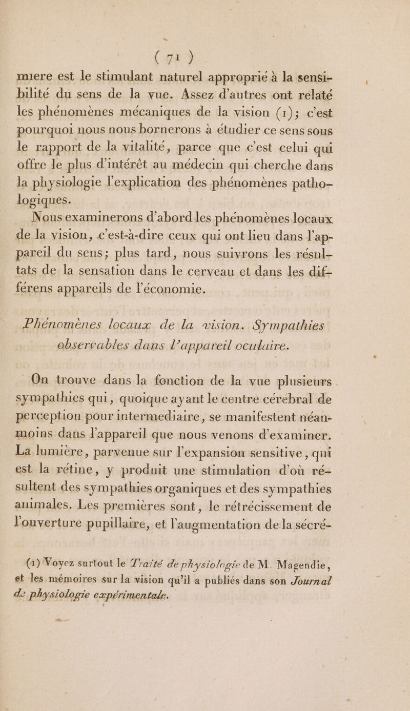 (72) mere est le stimulant naturel approprié à la sensi- bilité du sens de la vue. Assez d’autres ont rélaté les phénomènes mécaniques de la vision (1); c'est pourquoi nous nous bornerons à étudier ce sens sous le rapport de la vitalité, parce que c’est celui qui offre le plus d'intérêt au médecin qui cherche dans la physiologie l'explication des phénomènes patho- logiques. Nous examinerons d’abord les phénomènes locaux de la vision, c'est-à-dire ceux qui ont lieu dans l’ap- pareil du sens; plus tard, nous suivrons les résul- tats de la sensation dans le cerveau et dans les dif- férens appareils de l’économie. Phénomènes locaux de la vision. Sympathies obsersables dans 1 appareil oculaire. _ On trouve dans la fonction de la vue plusieurs . sympathies qui, quoique ayant le centre cérébral de perception pour intermediaire, se manifestent néan- moins dans l'appareil que nous venons d'examiner. La lumière, parvenue sur l'expansion sensitive, qui est la rétine, y produit une stimulation d'où ré- sultent des sympathies organiques et des sympathies animales. Les premières sont, le rétrécissement de l'ouverture pupillaire, et l'augmentation de la sécré- G) Voyez surtout le Traïré de physiologie de M Magendie, et les mémoires sur la vision qu’il a publiés dans son Journal d2 physiologie expérimentale.