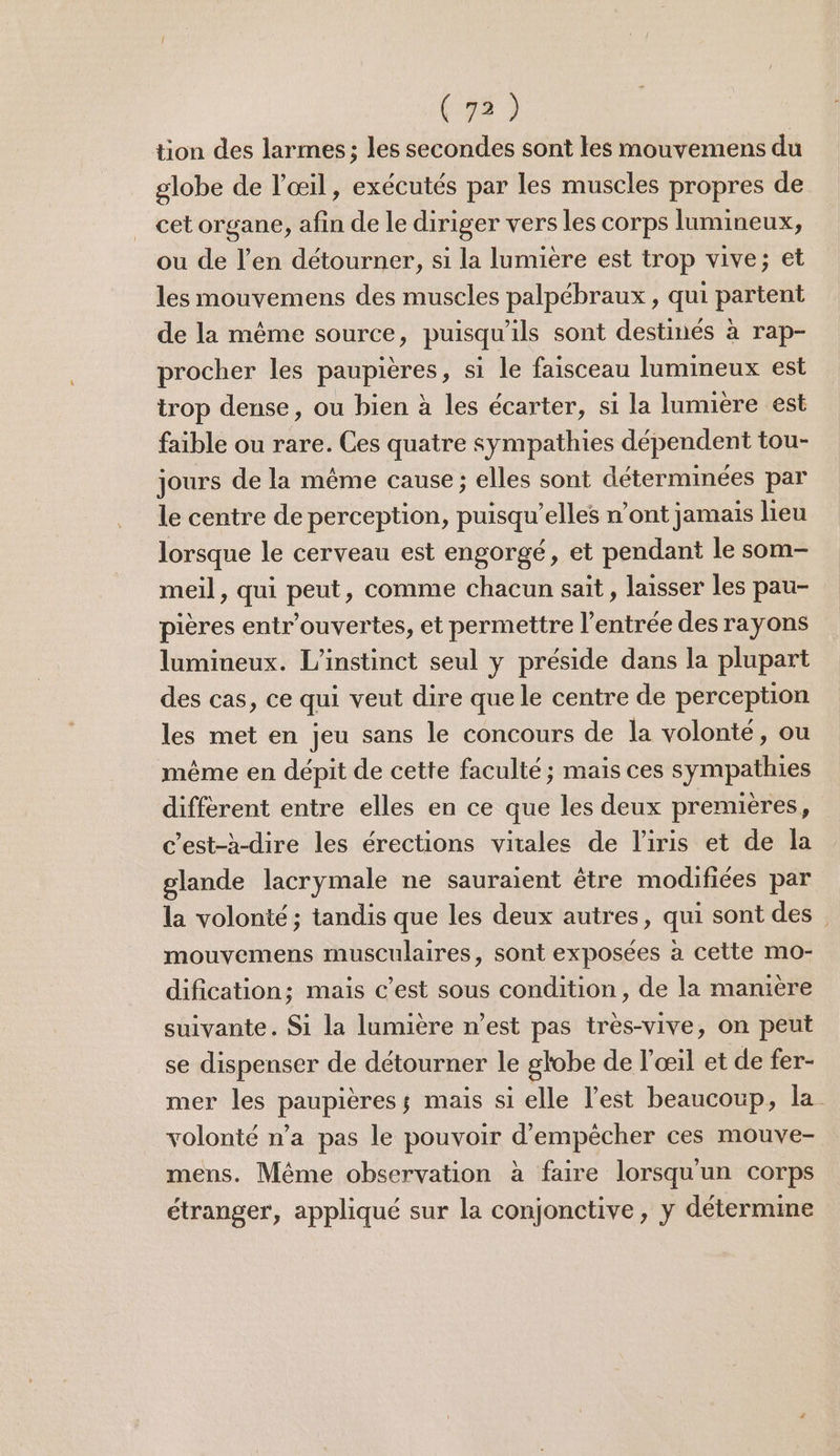 tion des larmes ; les secondes sont les mouvemens du globe de l'œil, exécutés par les muscles propres de cet organe, afin de le diriger vers les corps lumineux, ou de l’en détourner, si la lumière est trop vive; et les mouvemens des muscles palpébraux , qui partent de la même source, puisqu'ils sont destinés à rap- procher les paupières, si le faisceau lumineux est trop dense, ou bien à les écarter, si la lumière est faible ou rare. Ces quatre sympathies dépendent tou- jours de la même cause ; elles sont déterminées par le centre de perception, puisqu'elles n’ont jamais lieu lorsque le cerveau est engorgé, et pendant le som- meil, qui peut, comme chacun sait, laisser les pau- pières entr’ouvertes, et permettre l'entrée des rayons lumineux. L'instinct seul y préside dans la plupart des cas, ce qui veut dire que le centre de perception les met en jeu sans le concours de la volonté, ou même en dépit de cette faculté ; mais ces sympathies différent entre elles en ce que les deux premières, c’est-à-dire les érections vitales de l'iris et de la glande lacrymale ne sauraient être modifiées par la volonté; tandis que les deux autres, qui sont des mouvemens musculaires, sont exposées à cette mo- dification; mais c’est sous condition, de la manière suivante. Si la lumière n’est pas très-vive, on peut se dispenser de détourner le globe de l'œil et de fer- mer les paupières; mais si elle l’est beaucoup, la. volonté n’a pas le pouvoir d'empêcher ces mouve- mens. Même observation à faire lorsqu'un corps étranger, appliqué sur la conjonctive , y détermine