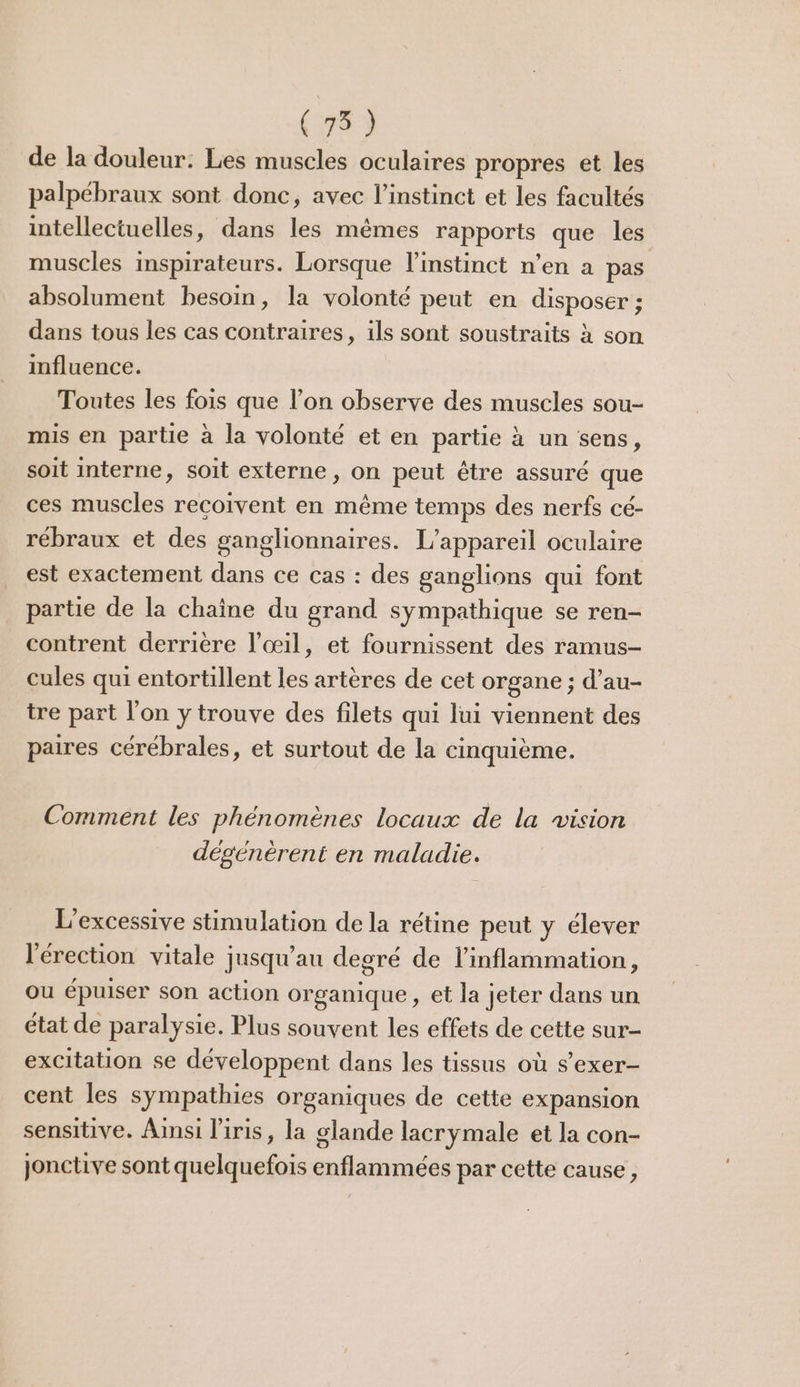 (75) de la douleur: Les muscles oculaires propres et les palpébraux sont donc, avec l’instinct et les facultés intellectuelles, dans les mêmes rapports que les muscles inspirateurs. Lorsque l'instinct n’en à pas absolument besoin, la volonté peut en disposer ; dans tous les cas contraires, ils sont soustraits à son influence. Toutes les fois que l’on observe des muscles sou- mis en partie à la volonté et en partie à un sens, soit interne, soit externe, on peut être assuré que ces muscles recoivent en même temps des nerfs cé- rébraux et des ganglionnaires. L'appareil oculaire est exactement dans ce cas : des ganglions qui font partie de la chaîne du grand sympathique se ren- contrent derrière l'œil, et fournissent des ramus- cules qui entortillent les artères de cet organe ; d’au- tre part l'on y trouve des filets qui lui viennent des paires cérébrales, et surtout de la cinquième. Comment les phénomènes locaux de la vision désénèrent en maladie. L'excessive stimulation de la rétine peut y élever l'érection vitale jusqu’au degré de l’inflammation, ou épuiser son action organique, et la jeter dans un état de paralysie. Plus souvent les effets de cette sur- excitation se développent dans les tissus où s’exer- cent les sympathies organiques de cette expansion sensitive. Ainsi l'iris, la glande lacrymale et la con- jonctive sont quelquefois enflammées par cette cause,