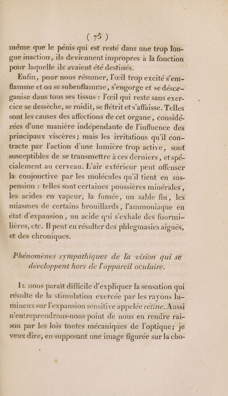 même que le pénis qui est resté dans une trop lon- gue Imaction, ils deviennent impropres à la fonction pour laquelle ils avaient été destinés. Enfin, pour nous résumer, l'œil trop excité 'ém- _ flamme et où se subenflamme, s'engorge et se déscor- gamise dans tous ses tissus : l'œil qui reste sans exer- cice se dessèche, se roiïdit, se flétrit et s’affaisse. Telles sont les causes des affections de cet organe , Considé- rées d’une manière indépendante de l'influence des principaux viscères; mais les irritations qu'il con- tracte par l'action d’une lumière trop active, sont susceptibles de se transmettre à ces derniers, et Spé- cialement au cerveau. L'air extérieur peut offenser là conjonctive par les molécules qu’il tient en sus- pension : telles sont certaines poussières minérales , les acides en vapeur, la fumée, un sable fin, les niasmes de certains brouillards, lammoniique en état d'expansion, un acide qui s’exhale des fourmi- lières, etc. Il peut en résulter des phlegmasies ai et des chroniques. gues, Phénomènes sympathiques de la vision qui se développent hors de l'appareil oculaire. ÎL nous paraît difficile d'expliquer la sensation qui résulte de la stimulation exercée par les rayons lu- mineux sur l'expansion sensitive appelée rétine. Aussi n'entreprendrons-nous point de nous en rendre rai- son par les Îois toutes mécaniques de l'optique; je veux dire, en supposant une image figurée sur la cho-