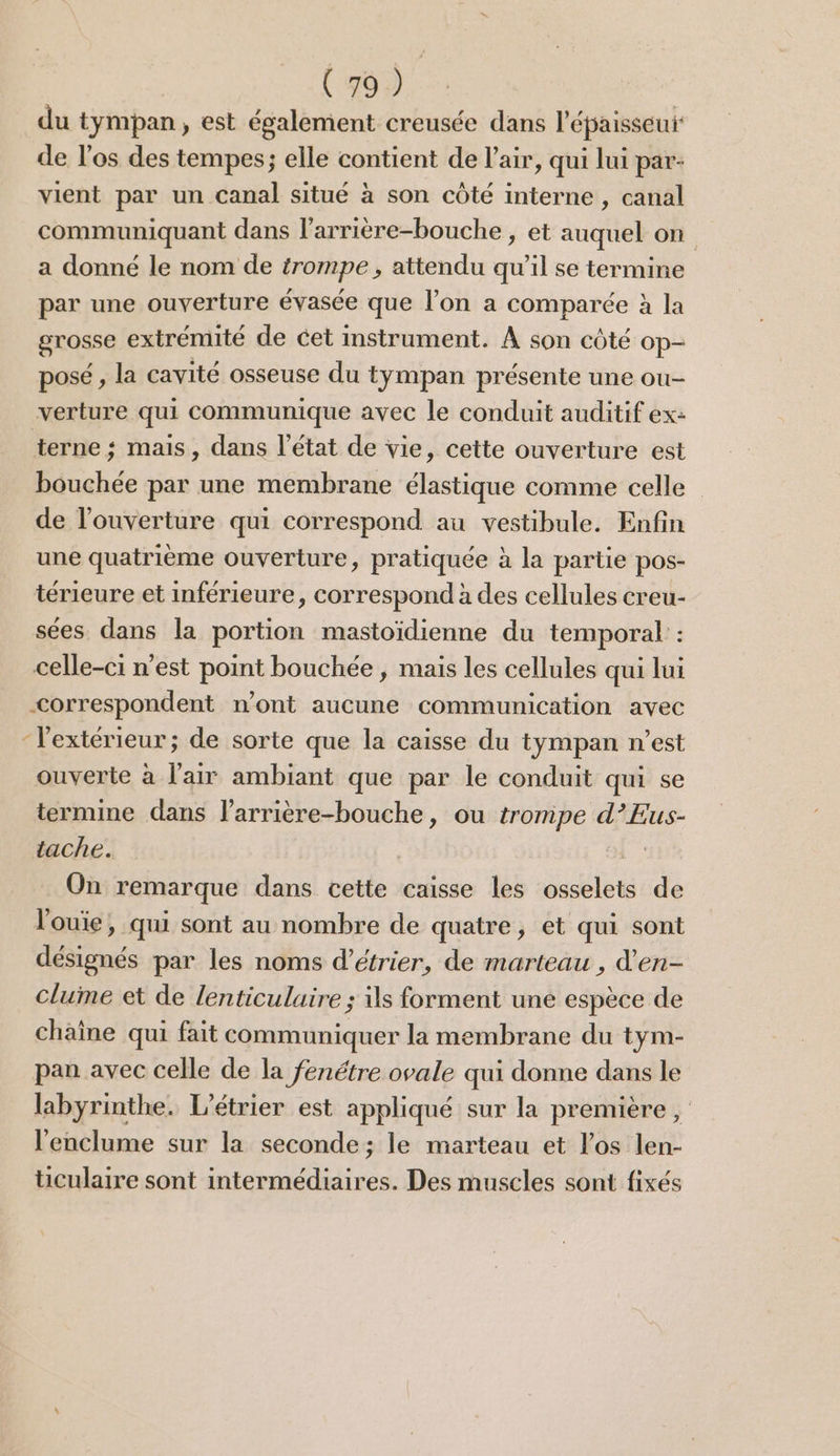 du tympan, est également creusée dans l'épaisseur de l'os des tempes; elle contient de l'air, qui lui par: vient par un canal situé à son côté interne , canal communiquant dans l’arrière-bouche , et auquel on a donné le nom de trompe, attendu qu’il se termine par une ouverture évasée que l’on a comparée à la grosse extrémité de cet instrument. À son côté op- posé , la cavité osseuse du tympan présente une ou- verture qui communique avec le conduit auditif ex: terne ; mais, dans l’état de vie, cette ouverture est bouchée par une membrane élastique comme celle de l'ouverture qui correspond au vestibule. Enfin une quatrième ouverture, pratiquée à la partie pos- térieure et inférieure, correspond à des cellules creu- sées dans la portion mastoïdienne du temporal : celle-ci n'est point bouchée , mais les cellules qui lui correspondent n’ont aucune communication avec “l'extérieur ; de sorte que la caisse du tympan n’est ouverte à l'air ambiant que par le conduit qui se termine dans larrière-bouche, ou tronipe d’Eus- tache. | On remarque dans cette caisse les osselets de l'ouie, qui sont au nombre de quatre, et qui sont désignés par les noms d’étrier, de marteau , d’'en- clume et de lenticuluire ; ils forment une espèce de chaîne qui fait communiquer la membrane du tym- pan avec celle de la fenétre ovale qui donne dans le labyrinthe. L’étrier est appliqué sur la première , l'enclume sur la seconde; le marteau et l'os len- ticulaire sont intermédiaires. Des muscles sont fixés