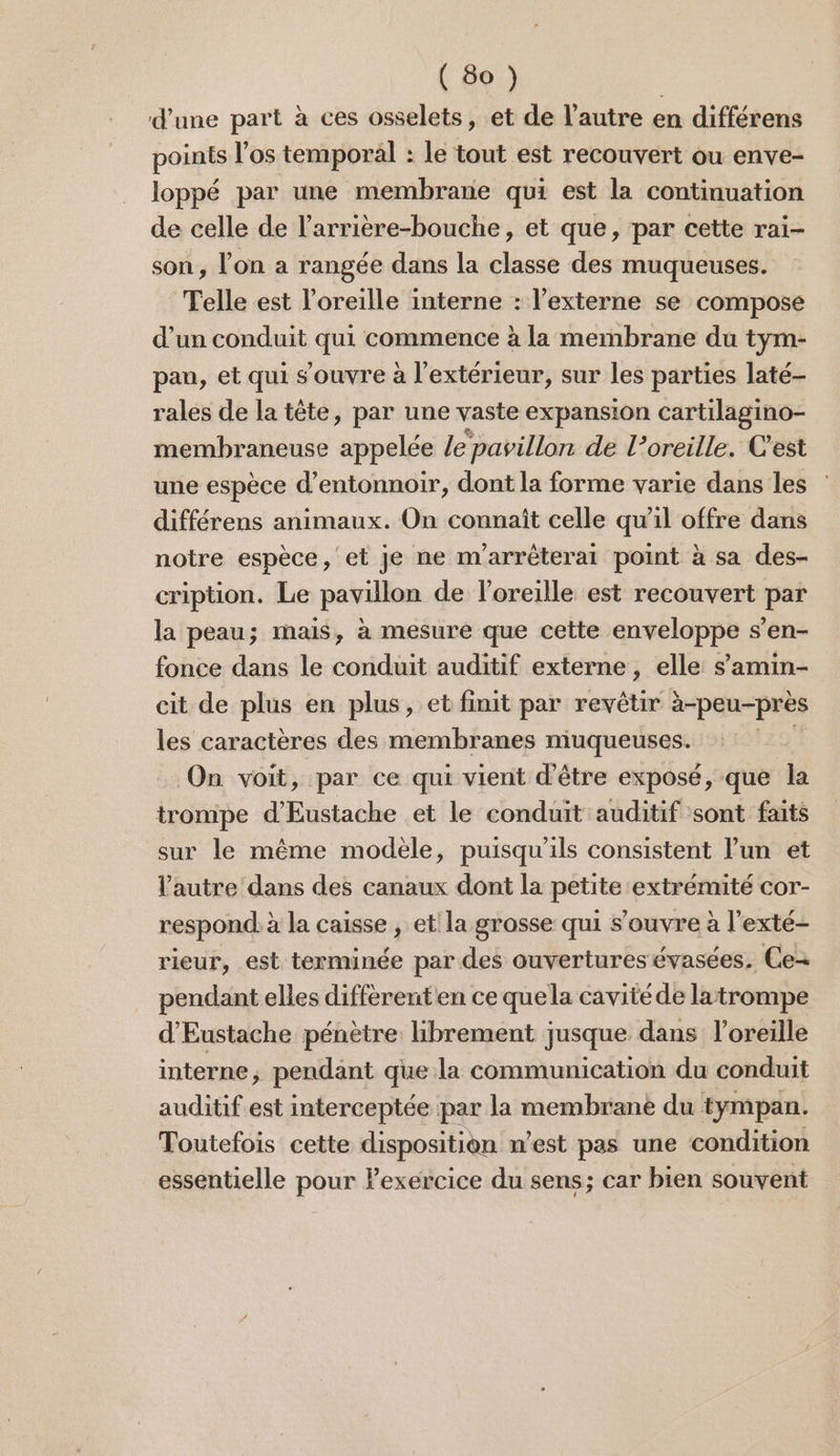 d’une part à ces osselets, et de l’autre en différens points los temporal : le tout est recouvert ou enve- loppé par une membrane qui est la continuation de celle de l’arrière-bouche, et que, par cette rai- son, l'on a rangée dans la classe des muqueuses. Telle est l'oreille interne : l’externe se compose d’un conduit qui commence à la membrane du tym- pan, et qui s'ouvre à l'extérieur, sur les parties laté- rales de la tête, par une vaste expansion cartilagino- membraneuse appelée le pavillon de l’oreille. C'est une espèce d’entonnoir, dont la forme varie dans les différens animaux. On connaît celle qu'il offre dans notre espèce, et je ne m'arréterai point à sa des- cription. Le pavillon de l'oreille est recouvert par la peau; mais, à mesure que cette enveloppe s’en- fonce dans le conduit auditif externe, elle s’amin- cit de plus en plus, et finit par ei à-peu-près les caractères des membranes muqueuses. On voit, par ce qui vient d'être exposé, que la trompe d’Eustache et le conduit auditif sont faits sur le même modele, puisqu'ils consistent l’un et l’autre dans des canaux dont la en extrémité Cor- respond à à la caisse , et! la grosse qui s'ouvre à l’exté- rieur, est terminée par des ouvertures évasées. Ce- pendant elles diffèrenten ce quela cavité de latrompe d'Eustache pénètre hbrement jusque dans l'oreille interne, pendant que la communication du conduit auditif est interceptée par la membrane du tympan. Toutefois cette disposition n’est pas une condition essentielle pour lexercice du sens; car bien souvent