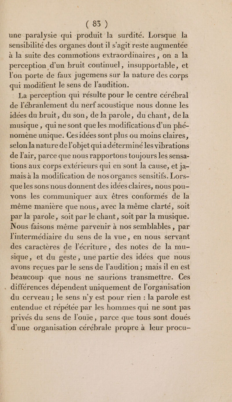 une paralysie qui produit la surdité. Lorsque la sensibilité des organes dont il s’agit reste augmentée à la suite des commotions extraordinaires , on a la perception d’un bruit continuel, insupportable, et l’on porte de faux jugemens sur la nature des corps qui modifient le sens de l'audition. La perception qui résulte pour le centre cérébral de l’ébranlement du nerf acoustique nous donne les idées du bruit, du son, de la parole, du chant, dela musique , qui ne sont que les modifications d’un phé- nomène unique. Ces idées sont plus ou moins claires, selon la nature de l’objet qui a déterminé les vibrations de l'air, parce que nous rapportons toujours les sensa- tions aux COTps extérieurs qui en sont la cause, et ja- mais à la modification de nos organes sensitifs. Lors- que les sons nous donnent des idées claires, nous pou- vons les communiquer aux êtres conformés de la même manière que nous, avec la même clarté, soit par la parole, soit par le chant, soit par la musique. Nous faisons même parvenir à nos semblables, par l'intermédiaire du sens de la vue, en nous servant des caractères de l'écriture, des notes de la mu- sique, et du geste, une partie des idées que nous avons reçues par le sens de l'audition ; mais il en est beaucoup que nous ne saurions transmettre. Ces . différences RépEndene uniquement de l'organisation du cerveau; le sens n’y est pour rien : la parole est entendue et répétée par les hommes qui ne sont pas privés du sens de l’ouïe, parce que tous sont doués d’une organisation cérébrale propre à leur procu-
