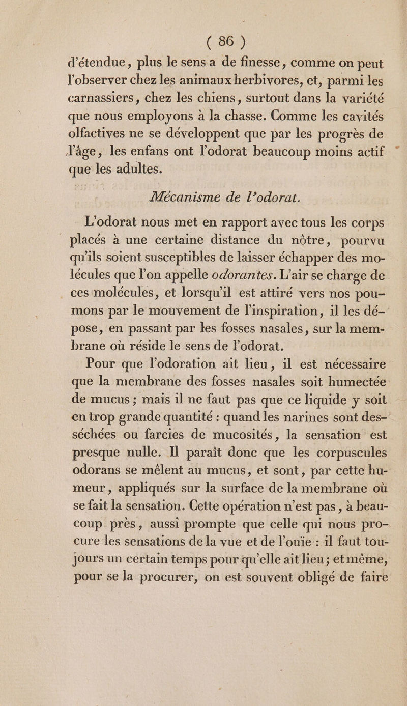 étendue, plus le sens a de finesse, comme on peut l'observer chez les animaux herbivores, et, parmi les carnassiers, chez les chiens, surtout dans la variété que nous employons à la chasse. Comme les cavités olfactives ne se développent que par les progrès de d'âge, les enfans ont l’'odorat beaucoup moins actif que les adultes. Mécanisme de l’odorat. L’odorat nous met en rapport avec tous les corps _ placés à une certaine distance du nôtre, pourvu qu'ils soient susceptibles de laisser échapper des mo- lécules que l’on appelle odorantes. L’air se charge de ces molécules, et lorsqu'il est attiré vers nos pou- mons par le mouvement de l'inspiration, il les dé- pose, en passant par les fosses nasales, sur la mem- brane où réside le sens de l’odorat. Pour que l’odoration ait lieu, il est nécessaire que la membrane des fosses nasales soit humectée de mucus ; mais il ne faut pas que ce liquide y soit en trop grande quantité : quand les narines sont des- séchées ou farcies de mucosités, la sensation est presque nulle. IL paraît donc que les corpuscules odorans se mêlent au mucus, et sont, par cette hu- meur, appliqués sur la surface de la membrane où se fait la sensation. Cette opération n’est pas, à beau- coup près, aussi prompte que celle qui nous pro- cure les sensations de la vue et de l’ouïe : 1l faut tou- Jours un certain temps pour qu'elle ait lieu ; etmême, pour se la procurer, on est souvent obligé de faire