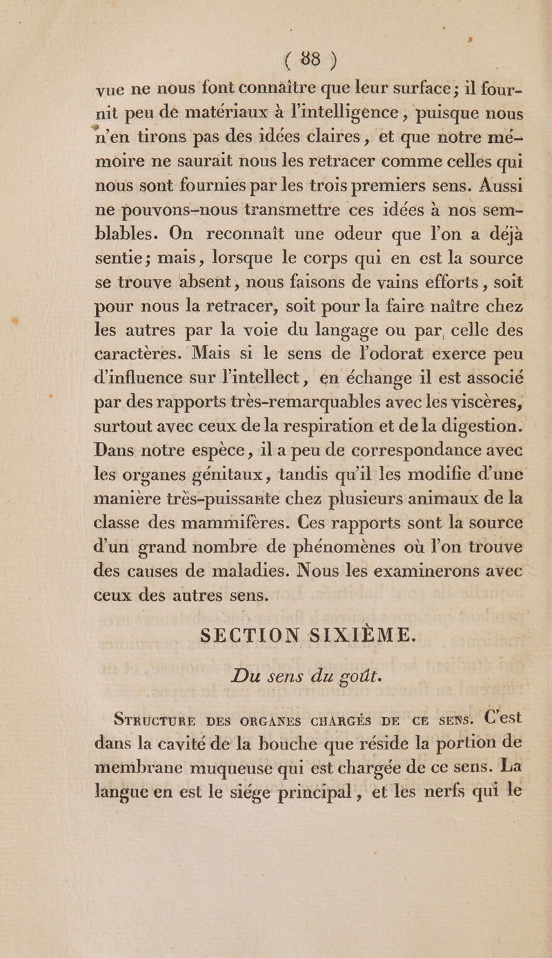 ( 58 ) | vue ne nous font connäître que leur surface ; il four- nit peu dé matériaux à l'intelligence , puisque nous n’en tirons pas des idées claires, et que notre mé- moire ne saurait nous les retracer comme celles qui nous sont fournies par les trois premiers sens. Aussi ne pouvons-nous transmettre ces idées à nos sem- blables. On reconnait une odeur que l’on a déjà sentie; mais, lorsque le corps qui en est la source se trouve absent, nous faisons de vains efforts , soit pour nous la retracer, soit pour la faire naître chez les autres par la voie du langage ou par. celle des caractères. Mais si le sens de l’odorat exerce peu d'influence sur lintellect, en échange il est associé par des rapports très-remarquables avec les viscères, surtout avec ceux de la respiration et de la digestion. Dans notre espèce, il a peu de correspondance avec les organes génitaux, tandis qu’il les modifie d’une maniere très-puissante chez plusieurs animaux de la classe des mammifères. Ces rapports sont la source d’un grand nombre de phénomènes où l’on trouve des causes de maladies. Nous les examinerons avec ceux des autres sens. SECTION SIXIÈME. Du sens du goût. STRUCTURE DES ORGANES CHARGÉS DE ce sens. C'est dans la cavité de la bouche que réside la portion de membrane muqueuse qui est chargée de ce sens. La langue en est le siége prinéipal, et les nerfs qui le
