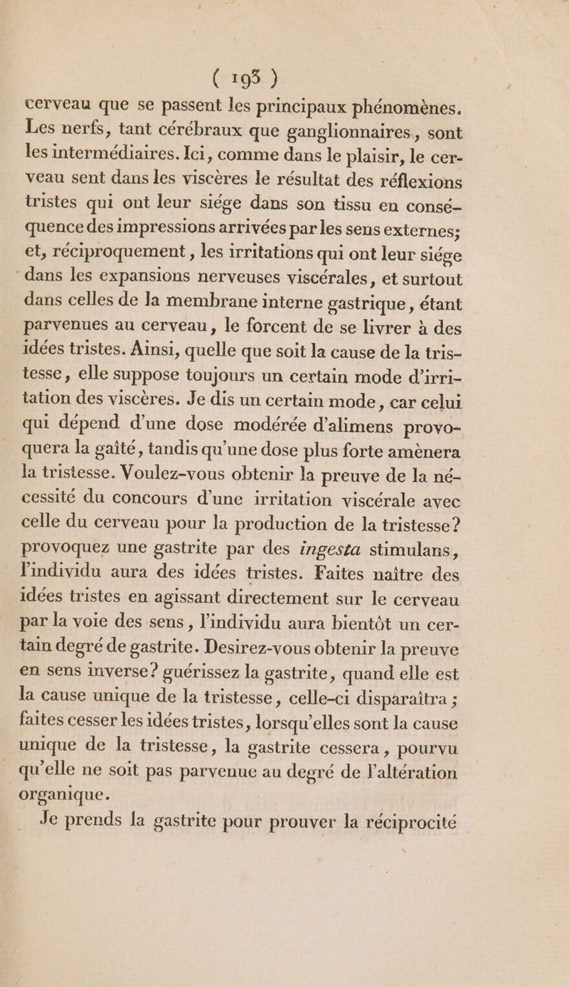 (195 ) cerveau que se passent les principaux phénomènes. Les nerfs, tant cérébraux que ganglionnaires, sont les intermédiaires. Ici, comme dans le plaisir, le cer- veau sent dans les viscères le résultat des réflexions tristes qui ont leur siége dans son tissu en consé- quence des impressions arrivées par les sens externes; et, réciproquement , les irritations qui ont leur siége dans les expansions nerveuses viscérales, et surtout dans celles de la membrane interne gastrique, étant parvenues au cerveau, le forcent de se livrer à des idées tristes. Ainsi, quelle que soit la cause de la tris- tesse, elle suppose toujours un certain mode d’irri- tation des viscères. Je dis un certain mode , Car celui qui dépend d’une dose modérée d’alimens provo- quera la gaîté, tandis qu’une dose plus forte amènera la tristesse. Voulez-vous obtenir la preuve de la né- cessité du concours d’une irritation viscérale avec celle du cerveau pour la production de la tristesse? provoquez une gastrite par des ingesta stimulans, l'individu aura des idées tristes. Faites naître des idées tristes en agissant directement sur le cerveau par la voie des sens, l'individu aura bientôt un cer- tain degré de gastrite. Desirez-vous obtenir la preuve en sens inverse? guérissez la gastrite, quand elle est la cause unique de la tristesse, celle-ci disparaîtra ; faites cesser les idées tristes, lorsqu’elles sont la cause unique de la tristesse, la gastrite cessera , pourvu qu'elle ne soit pas parvenue au degré de laltération organique. Je prends la gastrite pour prouver la réciprocité