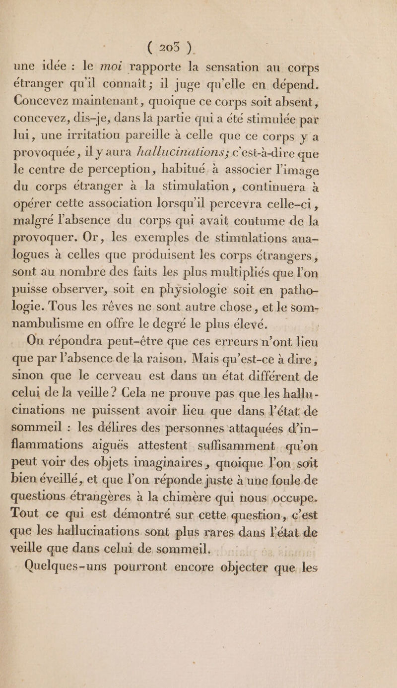 (258 }: une idée : le moi rapporte la sensation au corps étranger qu'il connait; il juge qu’elle en dépend. Concevez maintenant, quoique ce corps soit absent, concevez, dis-je, dans là partie qui a été stimulée par lui, une irritation pareille à celle que ce corps y a provoquée, 1l y aura hallucinations; c’est-à-dire que le centre de perception, habitué. à associer l'image du corps étranger à la stimulation , continuera à opérer cette association lorsqu'il percevra celle-ci, malgré l'absence du corps qui avait coutume de la provoquer. Or, les exemples de stimulations ana- logues à celles que produisent les corps étrangers, sont au nombre des faits les plus multipliés que l’on puisse observer, soit en physiologie soit en patho- logie. Tous les rêves ne sont autre chose, et le som- nambulisme en offre le degré le plus élevé. On répondra peut-être que ces erreurs n’ont lieu que par l’absence de la raison. Mais qu’est-ce à dire, sinon que le cerveau est dans ün état différent de celui de la veille ? Cela ne prouve pas que les hallu- Cinations ne puissent avoir lieu que dans l’état de sommeil : les délires des personnes attaquées d’in- flammations aïgués attestent suffisamment quon peut voir des objets imaginaires, quoique l’on soit bien éveillé, et que l’on réponde juste à ‘une foule de questions étrangères à la chimère qui nous occupe. Tout ce qui est démontré sur cette question, c’est que les hallucinations sont plus rares dans létat de veille que dans celui de sommeil. dié# Quelques-uns pourront encore objecter que. les