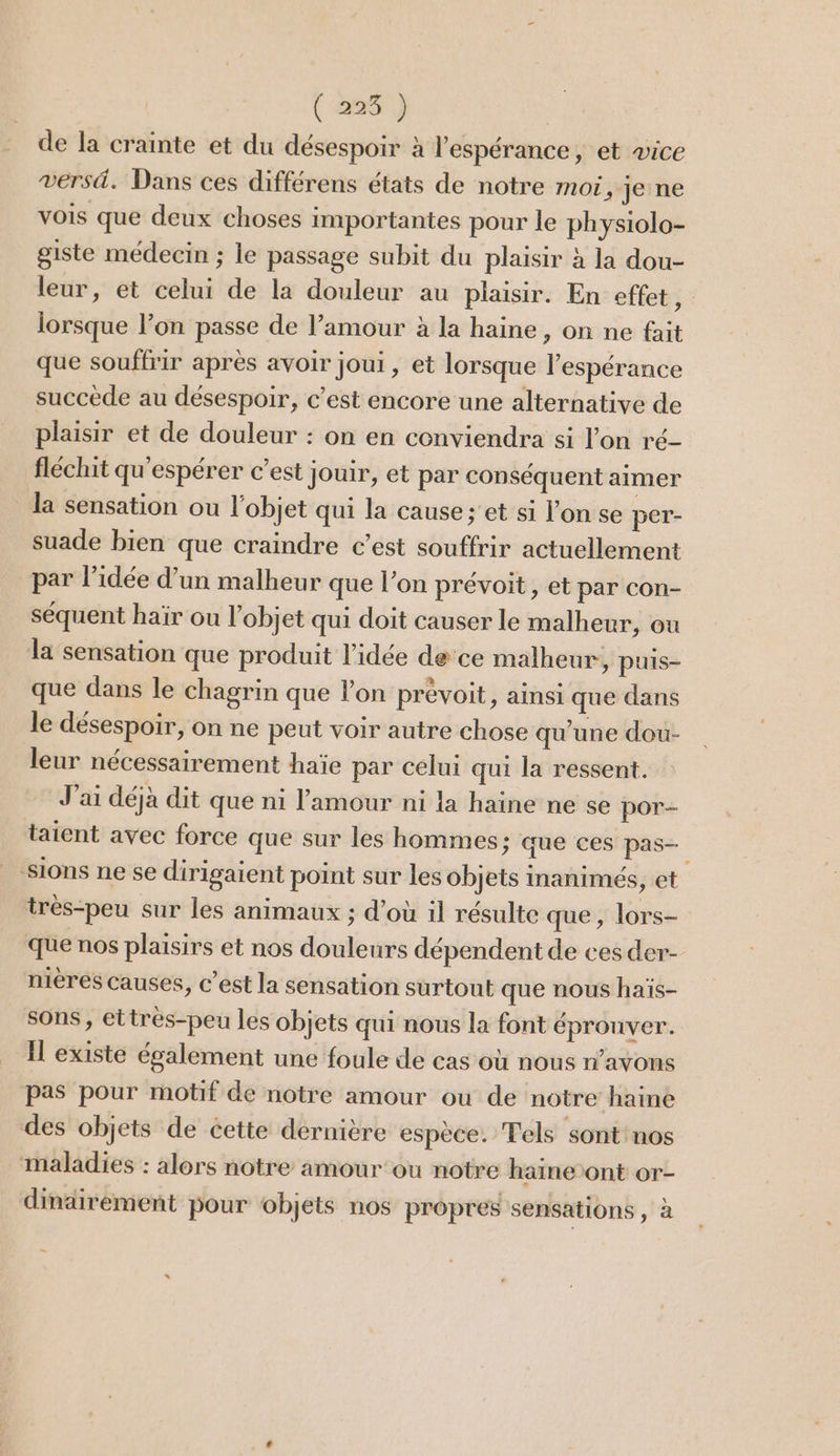 FN) de la crainte et du désespoir à l'espérance, et æice versä. Dans ces différens états de notre moi, je ne vois que deux choses importantes pour le physiolo- giste médecin ; le passage subit du plaisir à la dou- leur, et celui de la douleur au plaisir. En effet $ lorsque l’on passe de l’amour à la haine, on ne fait que souffrir après avoir joui , et lorsque l’espérance succède au désespoir, c’est encore une alternative de plaisir et de douleur : on en conviendra si l’on ré- fléchit qu'espérer c’est jouir, et par conséquent aimer la sensation ou l'objet qui la cause ; et si l’on se per- suade bien que craindre c’est souffrir actuellement par l’idée d’un malheur que l’on prévoit, et par con- séquent haïr ou l'objet qui doit causer le malheur, où la sensation que produit l’idée dece malheur, puis- que dans le chagrin que l’on prévoit, ainsi que dans le désespoir, on ne peut voir autre chose qu’une dou- leur nécessairement haïe par celui qui la ressent. J'ai déjà dit que ni l'amour ni la haine ne se por- taient avec force que sur les hommes; que ces pas- ions ne se dirigaient point sur les objets inanimés, et tres-peu sur les animaux ; d’où il résulte que, lors- que nos plaisirs et nos douleurs dépendent de ces der- nières causes, c’est la sensation surtout que nous haïs- sons, ettrès-peu les objets qui nous la font éprouver. Il existe également une foule de cas où nous n'avons pas pour motif de notre amour ou de notre haine des objets de cette dernière espèce. Tels sont nos maladies : alors notre amour ou notre haine ont or- dinairement pour objets nos propres sensations, à