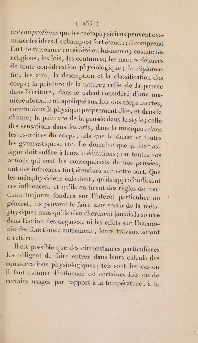 6509) crés où profanes que les métaphysiciens peuvent exa- miner les idées.Ce champ est fort étendu ; il comprend l’art de raisonner considéré en lui-nième ; ensuite les religions, les lois, les coutumes; les mœurs dénuées de toute considération physiologique ; la diploma- e, les arts; la description et la classification des corps ; la peinture de la nature; éelle de la pensée dans l'écriture, dans le calcul considéré d’une ma- mère abstraite ou appliqué aux lois des corps inertes, comme dans la physique proprement dite , et dans la chimie; la peinture de la pensée dans le style ; celle des sensations dans les arts, dans la musique, dans les exercices du corps, tels que la danse et toutes les gymnastiques, etc. Le domaine que je leur as- signe doit suffire à leurs méditations ; Car toutes nos actions qui sont les conséquences de nos pensées, ont des influences fort étendues sur notre sort. Que les métaphysiciens caleulent , Qu'ils approfondissent ces influences, et qu'ils en tirent des régles de con- duite toujours fondées sur l'intérêt particulier où général, ils peuvent le faire sans sortir de la méta- physique; mais qu'ils n’en cherchent jamais la source dans l’action des organes, ni les effets sur l'harmo- nie des fonctions ; autrement , leurs travaux seront à refaire. Îlest possible que des circonstances particulières les obligent de faire entrer dans leurs calculs des considérations physiologiques ; tels sont les cas où il faut estimer d'influence de certaines lois où de certains usages par rapport à la température, à la