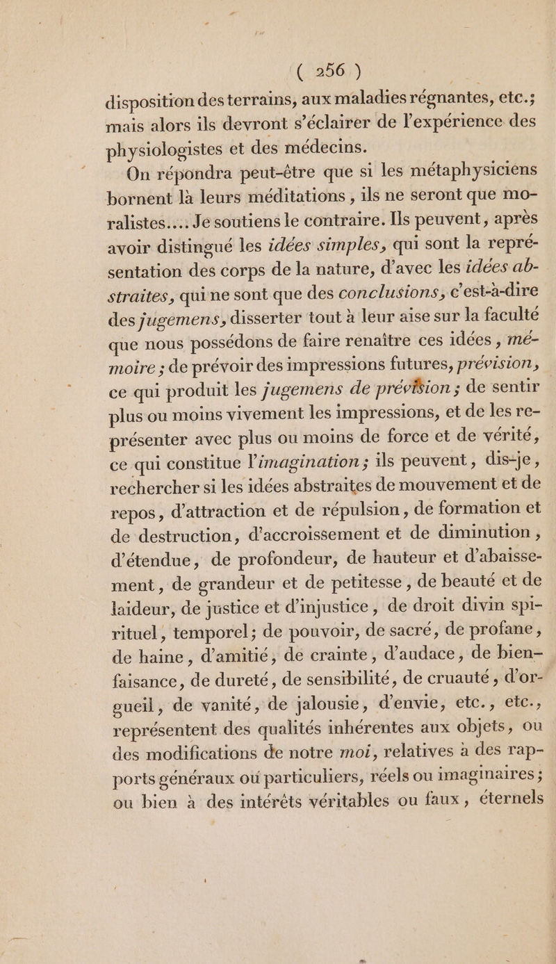 disposition des terrains, aux maladies régnantes, etc.; mais alors ils devront s’éclairer de l'expérience des physiologistes et des médecins. On répondra peut-être que s1 les métaphysiciens bornent là leurs méditations , 1ls ne seront que mo- ralistes.….. Je soutiens le contraire. Ils peuvent, après avoir distingué les idées simples, qui sont la r'epré- sentation des corps de la nature, d'avec les idées ab- straites, quine sont que des conclusions, c’est-à-dire des jugémens, disserter ‘tout à leur aise sur la faculté que nous possédons de faire renaître ces idées , mé- moire ; de prévoir des impressions futures, prévision, ce qui produit les jugemens de préviion ; de sentir plus ou moins vivement les impressions, et de les re- présenter avec plus ou moins de force et de vérité, ce qui constitue l'imagination ; ils peuvent, dis-je, rechercher si les idées abstraites de mouvement et de repos, d'attraction et de répulsion, de formation et de destruction, d’accroissement et de diminution , détendue, de profondeur, de hauteur et d’abaisse- ment, de grandeur et de petitesse , de beauté et de laideur, de justice et d’injustice, de droit divin spi- rituel, temporel; de pouvoir, de sacré, de profane , de haine, d'amitié, de crainte, d’audace, de bien- faisance, de dureté, de sensibilité, de cruauté, d’or- gueil, de vanité, de jalousie, d'envie, etc., etc., représentent des qualités inhérentes aux objets, où des modifications de notre moi, relatives à des rap- ports généraux où particuliers, réels ou imaginaires ; ou bien à des intéréts véritables ou faux, éternels