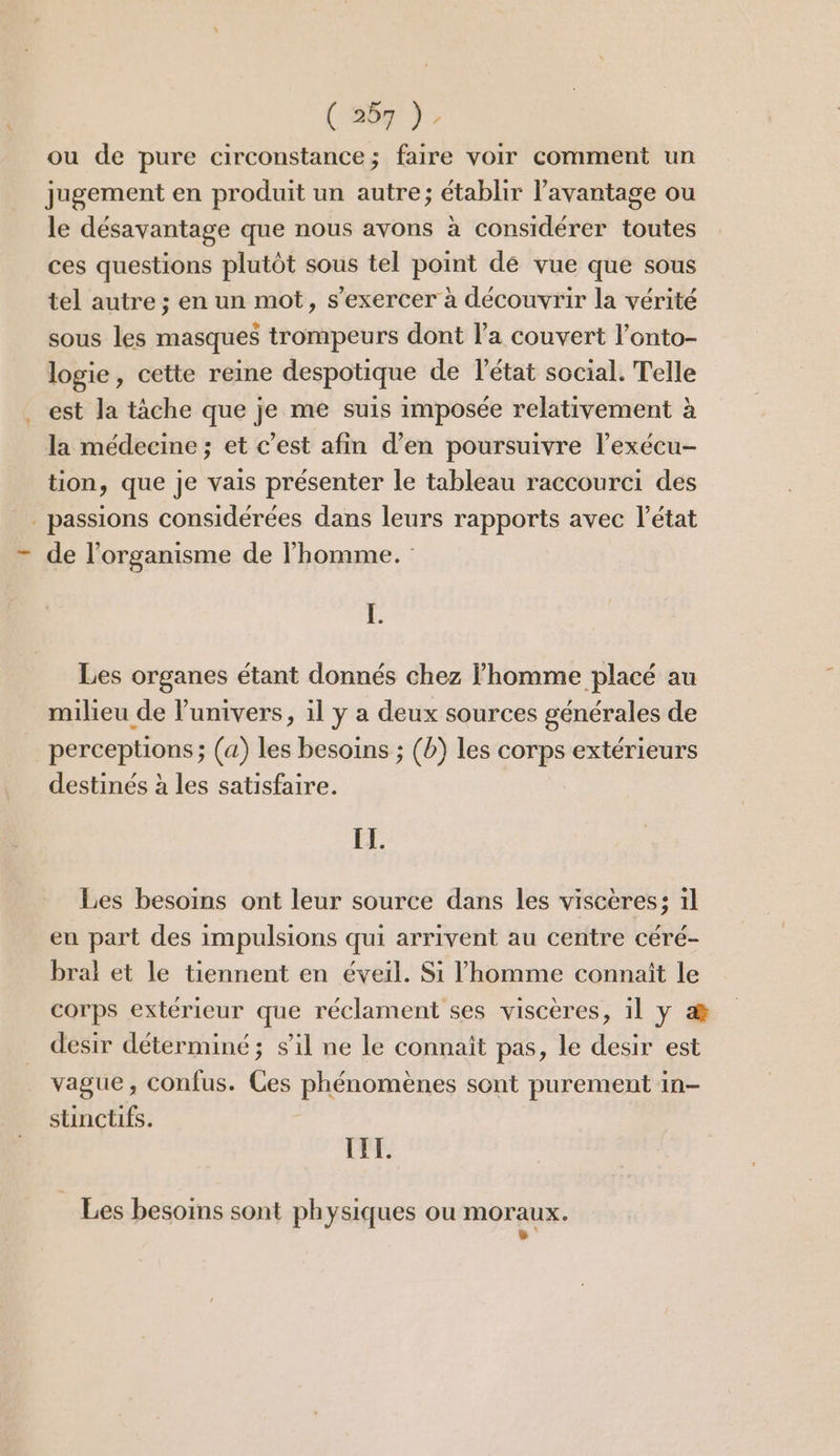 (‘262 ); ou de pure circonstance; faire voir comment un jugement en produit un autre; établir l'avantage ou le désavantage que nous avons à considérer toutes ces questions plutôt sous tel point de vue que sous tel autre ; en un mot, s'exercer à découvrir la vérité sous les masques trompeurs dont l'a couvert l’onto- logie, cette reine despotique de l'état social. Telle est la tâche que je me suis imposée relativement à la médecine ; et c’est afin d’en poursuivre l’exécu- tion, que je vais présenter le tableau raccourci des . passions considérées dans leurs rapports avec l’état de l'organisme de l’homme. L. Les organes étant donnés chez homme placé au milieu de l'univers, il y a deux sources générales de perceptions ; (a) les besoins ; (b) les corps extérieurs destinés à les satisfaire. IL. Les besoins ont leur source dans les viscères: 1l en part des impulsions qui arrivent au centre céré- bral et le tiennent en éveil. Si homme connait le corps extérieur que réclament ses visceres, il y æ&amp; desir déterminé; s’il ne le connaît pas, le desir est vague, confus. Ces phénomènes sont purement in- stinctifs. III. Les besoins sont physiques ou moraux. B ‘