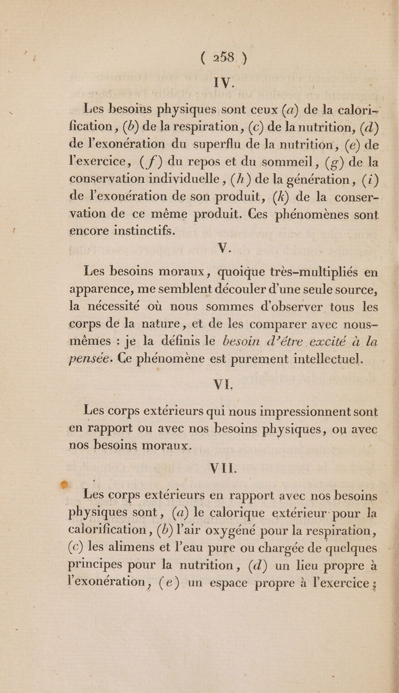 IV. Les besoins physiques sont ceux (a) de la calori- fication , (b) de la respiration, (c) de la nutrition, (d) de l'exonération du superflu de la nutrition, (e) de l'exercice, ( f) du repos et du sommeil, (g) de la conservation individuelle , (h) de la génération, (à) de l'exonération de son produit, (4) de la conser- vation de ce même produit. Ces phénomènes sont encore instinctifs. V. Les besoins moraux, quoique très-multipliés en apparence, me semblent découler d’une seule source, la nécessité où nous sommes d'observer tous les corps de la nature, et de les comparer avec nous- mêmes : Je la définis le besoin d’étre excité à la pensée. Ce phénomène est purement intellectuel. VI Les corps extérieurs qui nous impressionnent sont en rapport ou avec nos besoins physiques, ou avec nos besoins moraux. VIL. Les Corps extérieurs en rapport avec nos besoins physiques sont, (a) le galorique extérieur pour la calorification , () l'air oxygéné pour la respiration * (c) les alimens et l’eau pure ou chargée de quelques principes pour la nutrition, (d) un lieu propre à l'exonération, (e) un espace propre à l'exercice ;