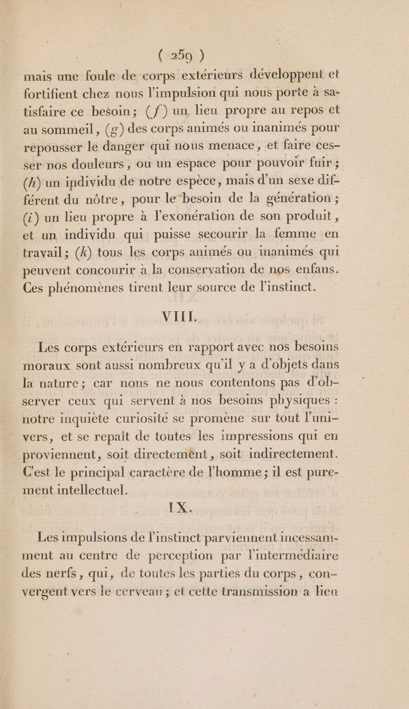 mais une foule de corps extérieurs développent et fortifient chez nous l'impulsion qui nous porte à sa- tisfaire ce besoin; (f) un lieu propre au rep et au sommeil, (g) des corps animés ou inanimés pour repousser le danger qui nous menace , €t faire ces- ser nos douleurs, ou un espace pour pouvoir fuir ; (A) un individu de notre espèce, mais d'un sexe dif- férent du nôtre, peus le‘besoin de la génération ; (i) un lieu propre à l'exonération de son produit , et un individu qui puisse secourir la femme en travail; (k) tous les corps animés ou. inanimés qui peuvent concourir à la conservation de nos enfans. Ces phénomènes tirent leur source de Pinstinct. VIEL. Les corps extérieurs en rapport avec nos besoins moraux sont aussi nombreux qu'il y a d'objets dans la nature; car nous ne nous contentons pas d’ob- server ceux qui servent à nos besoins physiques : notre inquiète curiosité se promène sur tout luni- vers, et se repait de toutes les impressions qui en proviennent, soit directemënt , soit indirectement. C'est le principal caractère de l’homme ; 1l est pure- ment intellectuel. LX. Les impulsions de l'instinct parviennent incessam- ment au centre de perception par l'intermédiaire des nerfs, qui, de toutes les parties du corps, con- vergent vers le cerveau ; et cette transmission a lieu