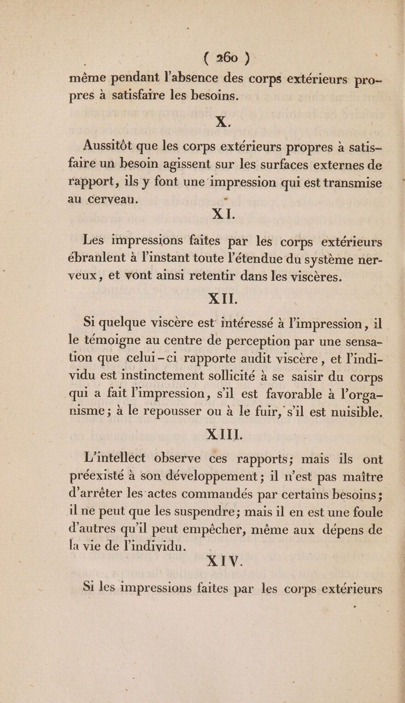 même pendant l'absence des corps extérieurs pro- pres à satisfatre les besoins. X. / Aussitôt que les corps extérieurs propres à satis- faire un besoin agissent sur les surfaces externes de rapport, ils y font une‘impression qui est transmise au cerveau. . XI. Les impressions faites par les corps extérieurs ébranlent à l'instant toute l'étendue du système ner- veux, et vont ainsi retentir dans les viscères. XIL. Si quelque viscère est intéressé à l'impression, il le témoigne au centre de perception par une sensa- üon que celui-ci rapporte audit viscère , et l’indi- vidu est instinctement sollicité à se saisir du corps qui a fait l'impression, s’il est favorable à l’'orga- visme ; à le repousser ou à le fuir, s'il est nuisible, XIIL L’intelléct observe ces rapports; maïs ils ont préexisté à son développement ; il n’est pas maître d'arrêter les'actes commandés par certains besoins; il ne peut que les suspendre; mais il en est une foule d’autres qu'il peut empêcher, même aux dépens de la vie de l'individu. XIV. Si les impressions faites par les corps extérieurs e