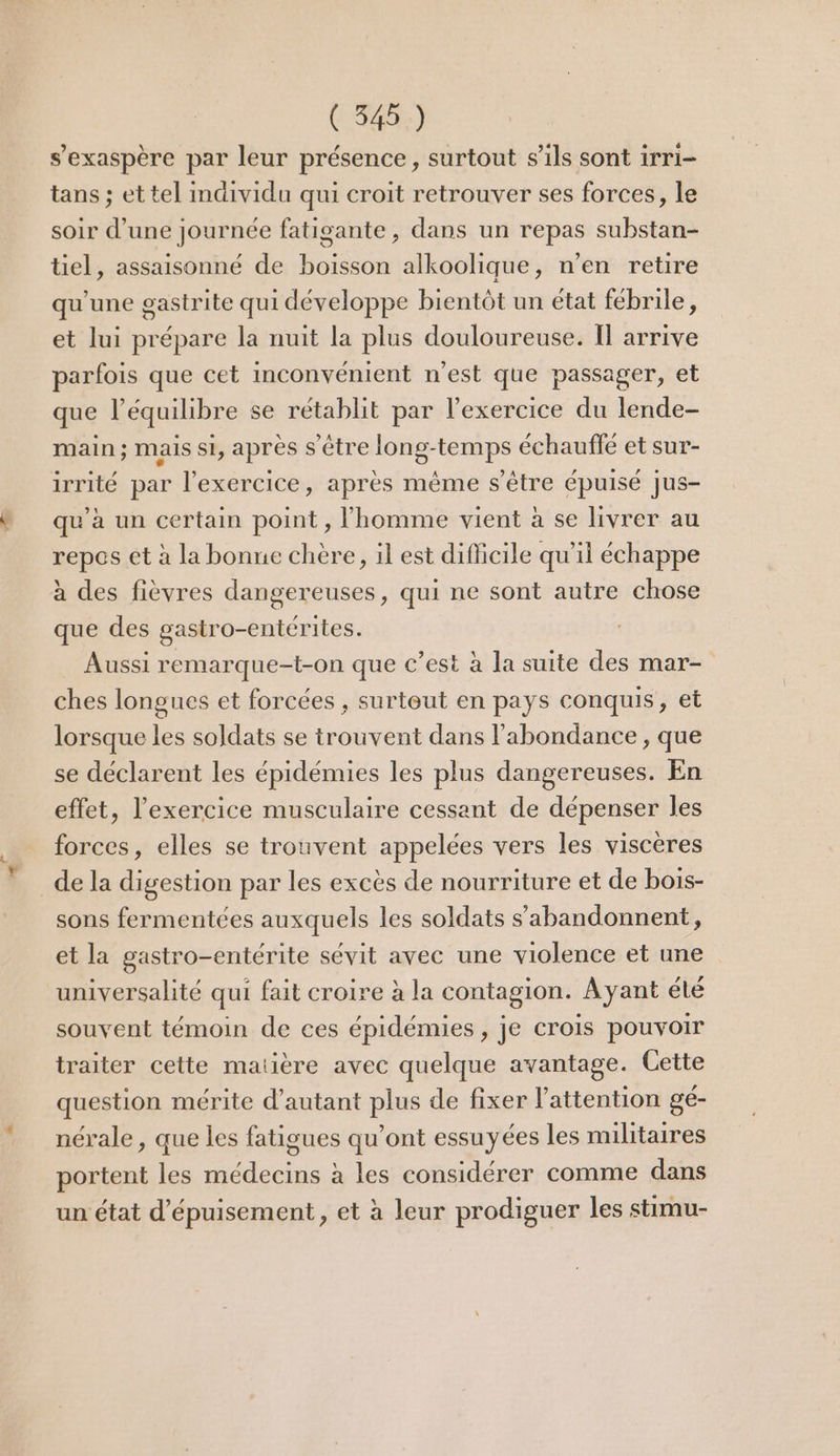 s’exaspère par leur présence, surtout s'ils sont irri- tans ; et tel imdividu qui croit retrouver ses forces, le soir d’une journée fatigante , dans un repas substan- tiel, assaisonné de boisson alkoolique, n’en retire qu'une gastrite qui développe bientôt un état fébrile, et lui prépare la nuit la plus douloureuse. IT arrive parfois que cet inconvénient n'est que passager, et que l'équilibre se rétablit par l'exercice du lende- main ; mais si, après s être long-temps échauffe et sur- irrité par l'exercice, après même s'être épuisé jus- qu’à un certain point , l'homme vient à se livrer au repos et à la bonne chère, il est difficile qu'il échappe à des fièvres dangereuses, qui ne sont autre chose que des gastro-entérites. Aussi remarque-t-on que c’est à la suite des mar- ches longues et forcées , surteut en pays conquis, et lorsque les soldats se trouvent dans l'abondance , que se déclarent les épidémies les plus dangereuses. En effet, l'exercice musculaire cessant de dépenser les forces, elles se trouvent appelées vers les viscères de la digestion par les excès de nourriture et de bois- sons fermentées auxquels les soldats s’abandonnent, et la gastro-entérite sévit avec une violence et une universalité qui fait croire à la contagion. Ayant été souvent témoin de ces épidémies , je crois pouvoir traiter cette maiière avec quelque avantage. Cette question mérite d'autant plus de fixer l'attention gé- nérale, que les fatigues qu'ont essuyées les militaires portent les médecins à les considérer comme dans un état d’épuisement , et à leur prodiguer les stimu-