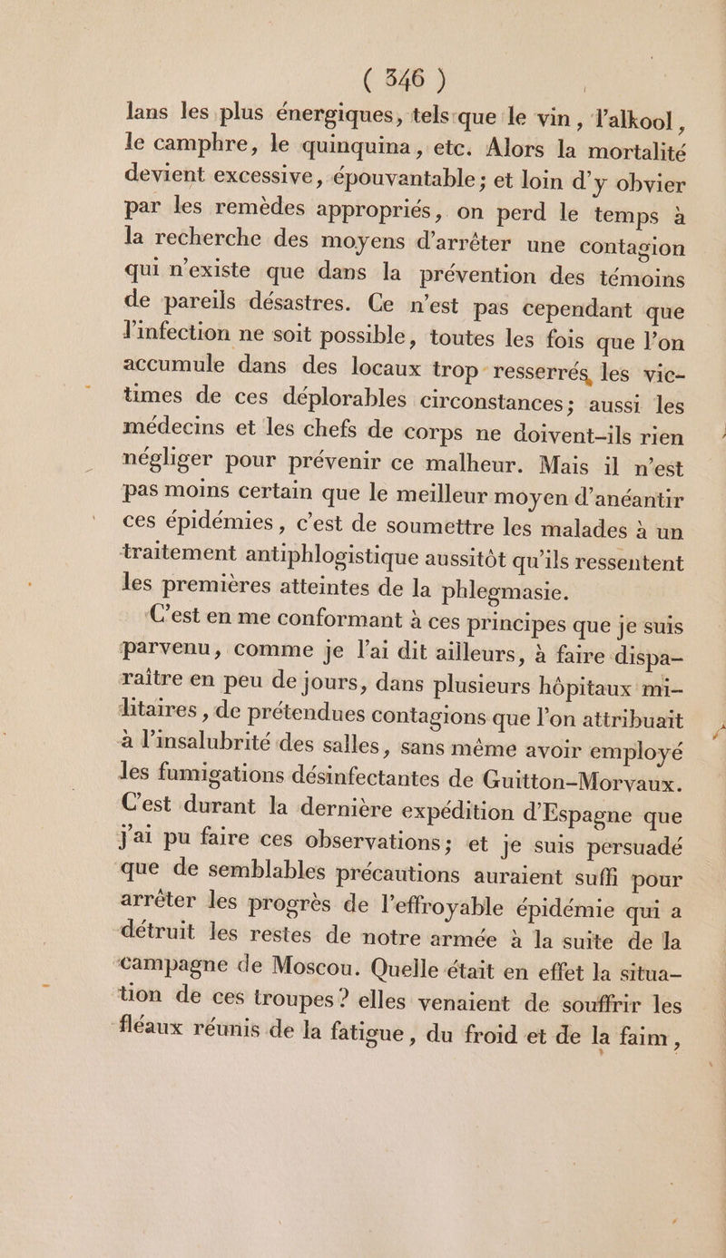 lans les plus énergiques, tels:que:le vin , ’alkool ; le camphre, le quinquina, etc. Alors la mortalité devient excessive, épouvantable : et loin d'y obvier par les remèdes appropriés, on perd le temps à la recherche des moyens d'arrêter une contagion qui n'existe que dans la prévention des témoins de pareils désastres. Ce n’est pas cependant que l'infection ne soit possible, toutes les fois que l’on accumule dans des locaux trop resserrés, les vic- times de ces déplorables circonstances ; aussi les médecins et les chefs de Corps ne doivent-ils rien négliger pour prévenir ce malheur. Mais il n’est pas moins certain que le meilleur moyen d’anéantir ces épidémies, c’est de soumettre les malades à un traitement antiphlogistique aussitôt qu'ils ressentent les premières atteintes de la phleomasie. C’est en me conformant à ces principes que je suis parvenu, comme je l'ai dit ailleurs, à faire dispa- raître en peu de jours, dans plusieurs hôpitaux mi htaires , de prétendues contagions que l’on attribuaït à l’insalubrité des salles, sans même avoir employé les famigations désinfectantes de Guitton-Morvaux. Cest durant la dernière expédition d'Espagne que J'ai pu faire ces observations; et Je suis persuadé que de semblables précautions auraient suffi pour arrêter les progrès de l'effroyable épidémie qui à détruit les restes de notre armée à la suite de la Campagne de Moscou. Quelle était en effet la situa- tion de ces troupes ? elles venaient de souffrir les fléaux réunis de la fatigue , du froid et de la faim, # À