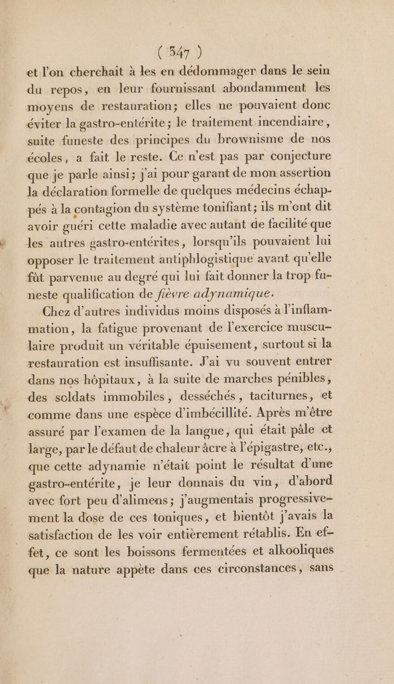 et l'on cherchait à les en dédommager dans le sein du repos, en leur fournissant abondamment les moyens de restauration; elles ne pouvaient donc éviter la gastro-entérite ; le traitement incendiaire , suite funeste des principes du brownisme de nos écoles, a fait le reste. Ce n’est pas par conjecture que je parle ainsi; j'ai pour garant de mon assertion la déclaration formelle de quelques médecins échap- pés à la contagion du système tonifiant; ils m'ont dit avoir guéri cette maladie avec autant de facilité que les autres gastro-entérites, lorsqu'ils pouvaient lui opposer le traitement antiphlogistique avant qu'elle füt parvenue au degré qui lui fait donner la trop fu- neste qualification de fièvre adynamique. Chez d’autres individus moins disposés à l’inflam- mation, la fatigue provenant de l'exercice muscu- laire produit un véritable épuisement , surtout si la restauration est insuffisante. J'ai vu souvent entrer dans nos hôpitaux, à la suite de marches pénibles, des scldats immobiles, desséchés , taciturnes, et comme dans une espèce d’imbécillité. Après n'être assuré par l'examen de la langue, qui était pâle et large, par le défaut de chaleur äcre à l'épigastre, etc., que cette adynamie n’était point le résultat d'une gastro-entérite, je leur donnais du vin, d’abord avec fort peu d’alimens ; j'augmentais Probaees ment la dose de ces toniques, et bientôt j'avais la satisfaction de les voir entièrement rétablis. En ef- fet, ce sont les boissons fermentées et alkooliques que la nature appète dans ces circonstances, sans