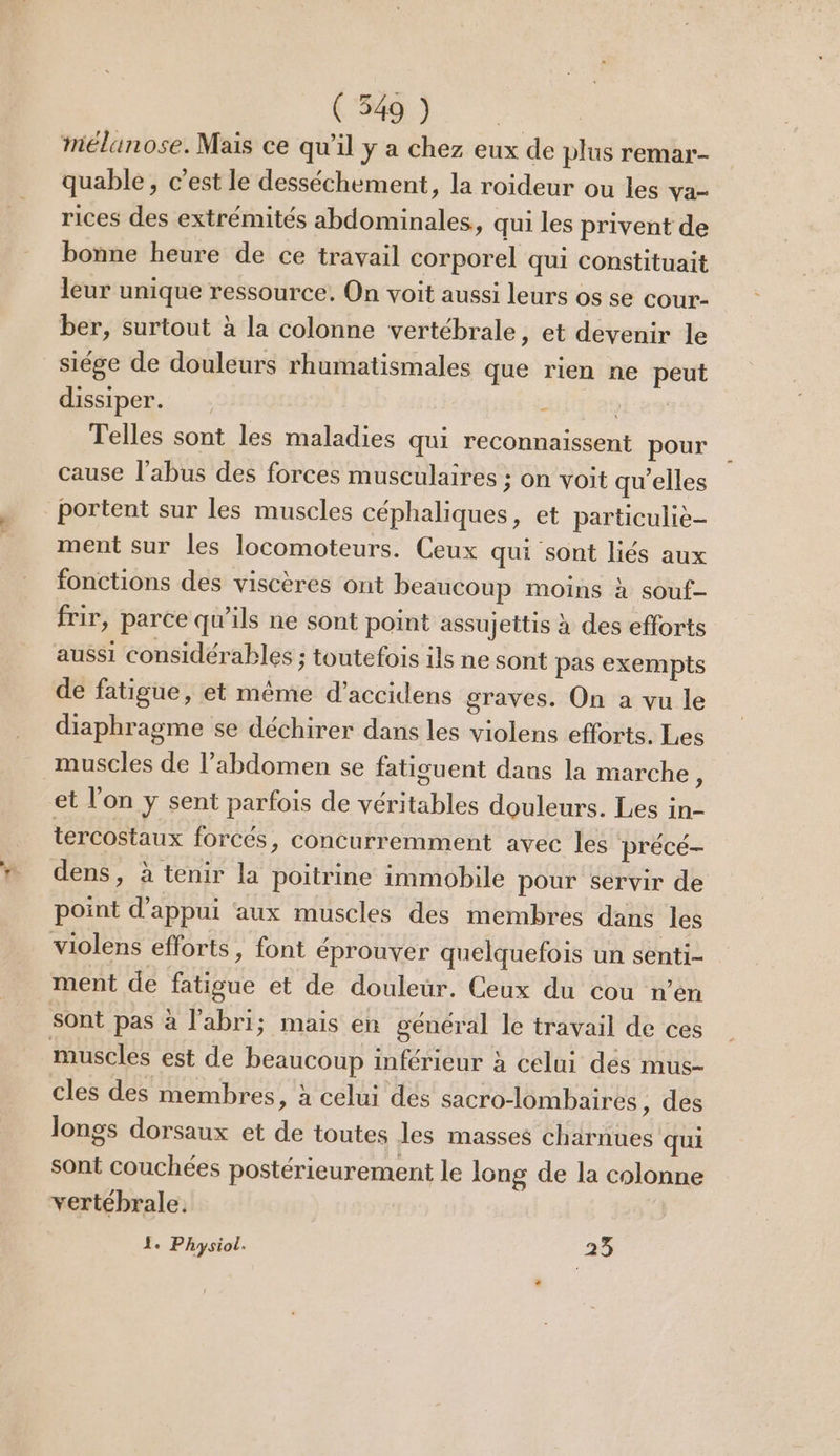 mélanose. Mais ce qu’il y a chez eux de plus remar- quable, c’est le desséchement, la roideur ou les va- rices des extrémités abdominales, qui les privent de bonne heure de ce travail corporel qui constituait leur unique ressource. On voit aussi leurs os se cour- ber, surtout à la colonne vertébrale, et devenir le siége de douleurs rhumatismales que rien ne peut dissiper. - Telles sont les maladies qui reconnaissent pour cause l'abus des forces musculaires ; on voit qu'elles portent sur les muscles céphaliques, et particulièe- ment sur les locomoteurs. Ceux qui sont liés aux fonctions des viscères ont beaucoup moins à souf- frir, parce qu’ils ne sont point assujettis à des efforts aussi considérables ; toutefois ils ne sont pas exempts de fatigue, et méme d’accidens graves. On a vu le diaphragme se déchirer dans les violens efforts. Les muscles de l'abdomen se fatisuent dans la marche ; et l’on y sent parfois de véritables douleurs. Les in- tercostaux forcés » COnCurremment avec les précé- dens, à tenir la poitrine immobile pour servir de point d'appui aux muscles des membres dans les violens efforts, font éprouver quelquefois un senti- ment de fatigue et de douleur. Ceux du cou n’en Sont pas à l'abri; mais en général le travail de ces muscles est de beaucoup inférieur à celui dés mus- cles des membres, à celui des sacro-lombaires, des longs dorsaux et de toutes les masses charnues qui sont couchées postérieurement le long de la colonne vertébrale. 1. Physiol. 23