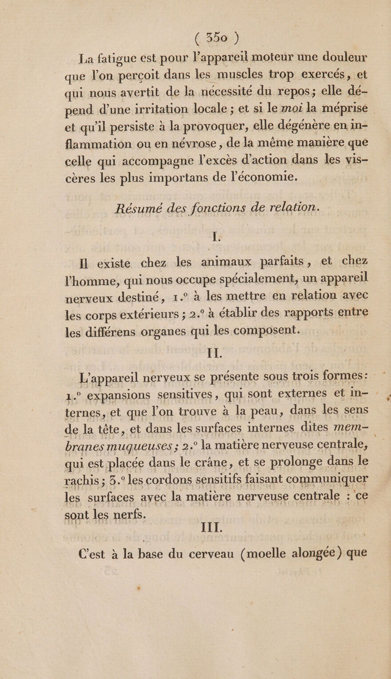 (380) La fatigue est pour l’appareil moteur une douleur que l'on perçoit dans les muscles trop exercés, et qui nous avertit de la nécessité du repos; elle dé- pend d’une irritation locale ; et si le moi la méprise et qu’il persiste à la provoquer, elle dégénère en in- flammation ou en névrose , de la même manière que celle qui accompagne l'excès d'action dans les vis- cères les plus importans de l’économie. Résumé des fonctions de relation. Fr: IL existe chez les animaux parfaits, et chez l'homme, qui nous OECURE spécialement, un appareil | nerveux destiné, 1.° à les mettre en relation avec les corps extérieurs ; 2.° à établir des rapports entre les différens organes qui les composent. EL. L appareil ner yeux se présente sous trois formes: 1.° expansions sensitives à qu sont externes et in- ternes , et que lon trouve à la peau, dans les sens de la tête, et dans les surfaces internes dites mem- branes muqueuses ; 2.° la matière nerveuse centrale, | qui est placée dans le cràne, et se prolonge dans le rachis ; 8.° les cordons sensitifs faisant communiquer les surfaces avec la matière nerveuse centrale : ce sont les nerfs. | AE C’est à la base du cerveau (moelle alongée) que
