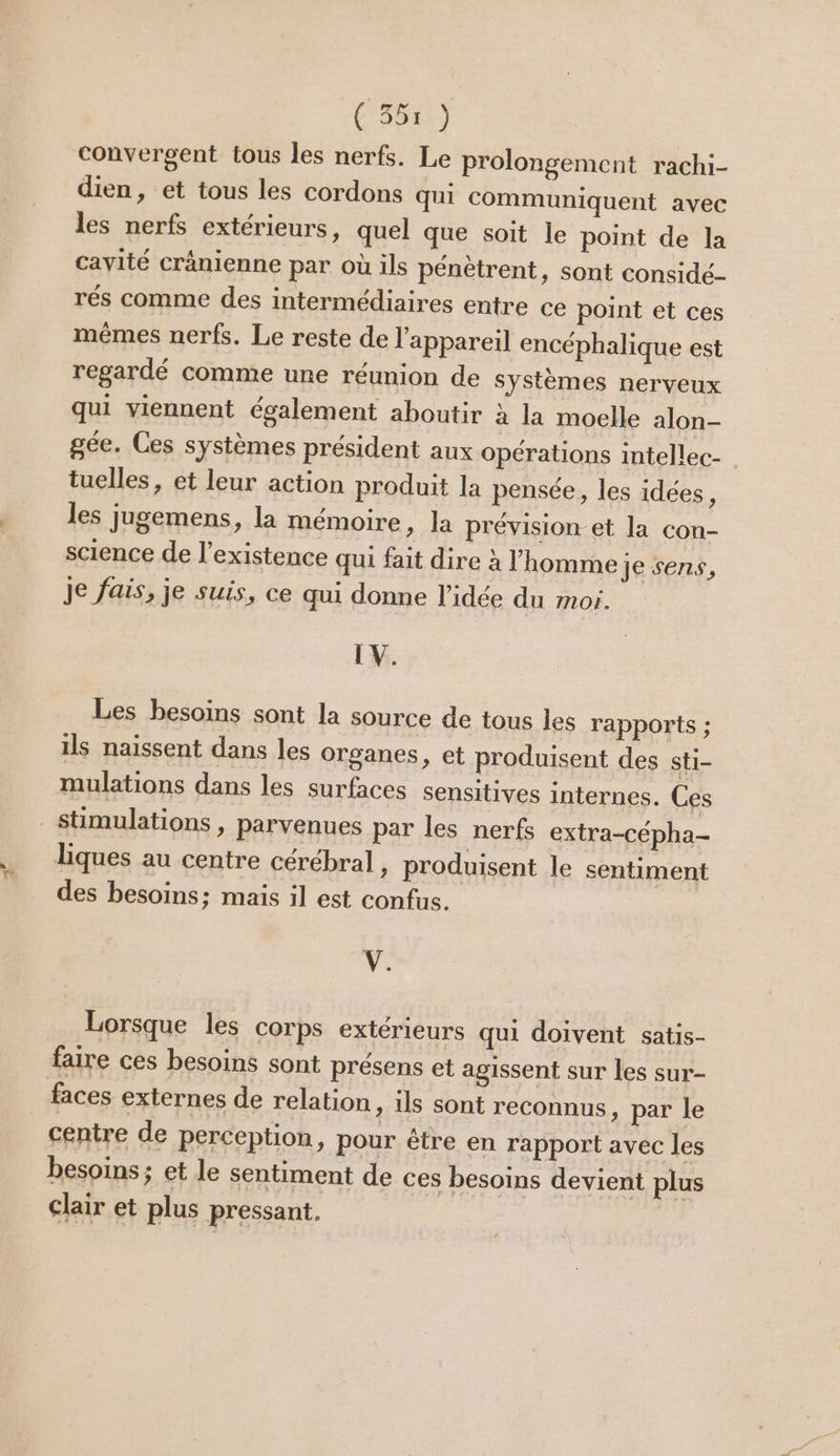 cd ( 355 ) convergent tous les nerfs. Le prolongement rachi- dien, et tous les cordons qui communiquent avec les nerfs extérieurs, quel que soit le point de la cavité cränienne par où ils pénètrent, sont considé. rés comme des intermédiaires entre ce point et ces mêmes nerfs. Le reste de l'appareil encéphalique est regardé comme une réunion de systèmes nerveux qui viennent également aboutir à la moelle alon- gée. Ces systèmes président aux opérations intellec- tuelles, et leur action produit la pensée, les idées, les jugemens, la mémoire » la prévision-et la con- science de l'existence qui fait dire à l’homme je sens, Je fais, je suis, ce qui donne l’idée du moi. LV. Les besoins sont la source de tous les rapports ; ils naissent dans les organes, et produisent des sti- mulations dans les surfaces sensitives internes. Ces liques au centre cérébral, produisent le sentiment des besoins; maïs il est confus. Y. Lorsque les corps extérieurs qui doivent satis- faire ces besoins sont présens et agissent sur les sur- centre de perception, pour être en rapport avec les besoins ; et le sentiment de ces besoins devient plus clair et plus pressant.