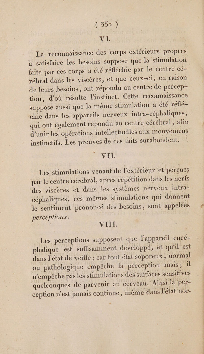 VI. La reconnaissance des corps extérieurs propres faite par ces corps à été réfléchie par le centre cé- rébral dans les viscères, et que ceux-Ci, en raison de leurs besoins, ont répondu au centre de percep- tion, d’où résulte l'instinct. Cette reconnaissance suppose aussi que la même stimulation a été réflé- chie dans les appareils nerveux intra-céphaliques, qui ont également répondu au centre cérébral, afin instinctifs. Les preuves de ces faits surabondent. VIT. Les stimulations venant de l'extérieur et perçues par le centre cérébral, après répétition dans les nerfs des viscères et dans les systèmes nerveux intra- céphaliques, ces mêmes stimulations qui donnent le sentiment prononcé des besoins, sont appelées perceptions. | | VIIL Les perceptions supposent que l'appareil encé- phalique est suflisamment développé, et qu'il est dans l’état de veille ; car tout état soporeux, uormal ou pathologique empêche la perception MAIS ; 1l n'empêche pas les stimulations des surfaces sensitives quelconques de parvenir au cerveau. ‘Ainsi la per- _ception n’est jamais continue , mème dans l'état nor- #