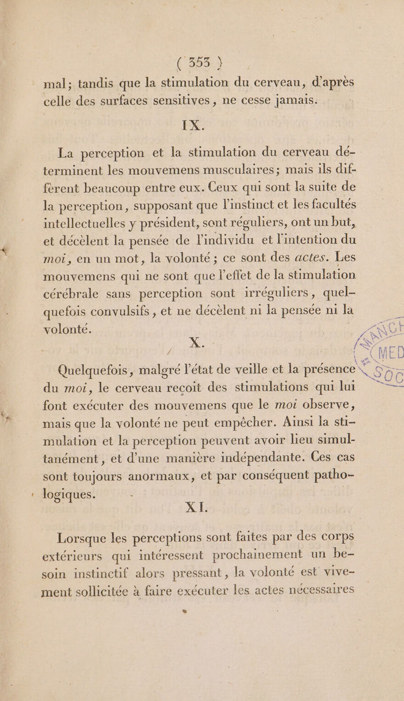 (363 à mal; tandis que la stimulation du cerveau, d'après celle des surfaces sensitives, ne cesse jamais. IX. La perception et la stimulation du cerveau dé- terminent les mouvemens musculaires; mais ils dif- fèrent beaucoup entre eux. Ceux qui sont la suite de la perception, supposant que l'instinct et les facultés intellectuelles y président, sant réguliers, ont un but, et décèlent la pensée de l'individu et l'intention du moi, en un mot, la volonté ; ce sont des actes. Les mouvemens qui ne sont que l'effet de la stimulation cérébrale sans perception sont irréguliers , quel- quefois convulsifs , et ne décèlent n1 la pensée m1 la volonté. | j «QC! \ Quelquefois, malgré l'état de veille et la présence du moi, le cerveau recoit des stimulations qui lui —* font exécuter des mouvemens que le moi observe, mais que la volonté ne peut empêcher. Ainsi la sti- mulation et la perception peuvent avoir lieu simul- tanément , et d’une manière indépendante. Ces cas sont toujours anormaux, et par conséquent patho- logiques. ÿ 54 XI. Lorsque les perceptions sont faites par des corps extérieurs qui intéressent prochainement un be- soin instinctif alors pressant , la volonté est vive- ment sollicitée à faire exécuter les actes nécessaires ”