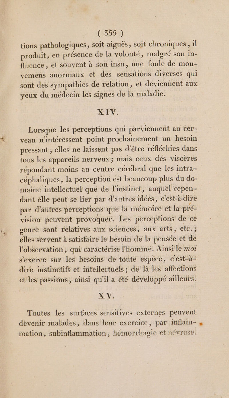 tions pathologiques, soit aiguës, soit chroniques, 1l produit, en présence de la volonté, malgré son in- fluence , et souvent à son insu, une foule de mou- vemens anormaux et des sensations diverses qui sont des sympathies de relation, et deviennent aux yeux du médecin les signes de la maladie. X IV. Lorsque les perceptions qui parviennent au cer- veau intéressent point prochainement un besoim pressant , elles ne laissent pas d’être réfléchies dans tous les appareils nerveux ; mais ceux des viscères répondant moins au centre cérébral que les intra- céphaliques, la perception est beaucoup plus du do- naine intellectuel que de l'instinct, auquel cepen- dant elle peut se lier par d’autres idées, € est-à-dire par d’autres pérceptions qué la mémoire ét la pré- vision peuvent provoquer. Les perceptions de ce genre sont relatives aux sciences, aux arts, etc. ; élles servent à satisfaire le besoin de la pensée et dé l'observation, qui caractérise l’homme. Ainsi le moi s'exerce sur les besoins de touté espèce, c'est-à- dire instinctifs et intellectuels ; de là les affections ét les passions , aitisi qu’il a été développé ailleurs. X V. Toutes les surfaces sensitives externes peuvent devenir malades, dans leur exercice, par inflam- mation, subinflammation, hémorrhagie et névrose.