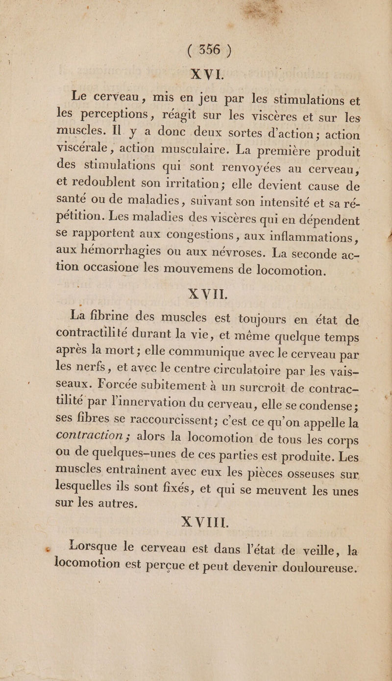 XVL Le cerveau, mis en jeu par les stimulations et les perceptions, réagit sur les viscères et sur les muscles. Il y a donc deux sortes d'action: action viscérale , action musculaire. La prennère produit des stimulations qui sont renvoyées au cerveau ; et redoublent son irritation; elle devient cause de santé ou de maladies, suivant son intensité et sa ré- pétition. Les maladies des viscères qui en dépendent se rapportent aux congestions > AUX inflammations, aux hémorrhagies ou aux névroses. La seconde ac- tion occasione les mouyemens de locomotion. X VIT. La fibrine des muscles est toujours en état de contractilité durant la vie, et même quelque temps après la mort; elle communique avec le cerveau par les nerfs, et avec le centre circulatoire par les vais- Seaux. Forcée subitement à un surcroit de contrac- tilité par l’innervation du cerveau , elle se condense ; ses fibres se raccourcissent ; C'est ce qu’on appelle la contraction ; alors la locomotion de tous les COrps ou de quelques-unes de ces parties est produite. Les muscles entraînent avec eux les pièces osseuses sur lesquelles ils sont fixés, et qui se meuvent les unes sur les autres. X VIII. ' 40rsque le cerveau est dans l’état de veille, la locomotion est perçue et peut devenir douloureuse.
