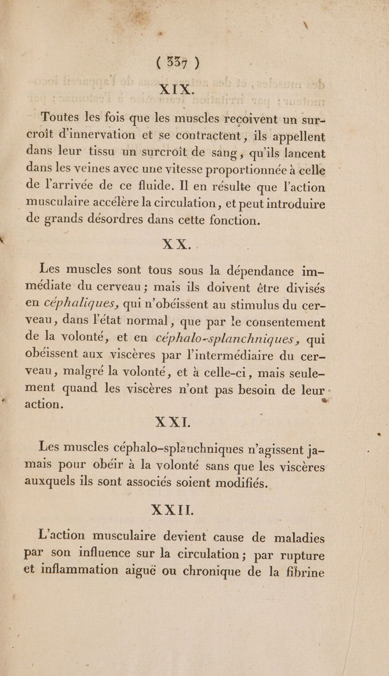 ( 537 ) “RD. Toutes les fois que les muscles recoivent un sur- croit d’innervation et se contractent ; ils appellent dans leur tissu un surcroît de sang ; qu'ils lancent dans les veines avec une vitesse proportionnée à celle de l’arrivée de ce fluide. Il en résulte que l’action musculaire accélère la circulation, et peut introduire de grands désordres dans cette fonction. XX. Les muscles sont tous sous la dépendance im- médiate du cerveau; mais ils doivent être divisés en céphaliques, qui n’obcissent au stimulus du cer- veau, dans l'état normal, que par le consentement de la volonté, et en céphalo-splanchniques, qui obéissent aux viscères par l'intermédiaire du cer- veau, malgré la volonté, et à celle-ci, mais seule- ment quand les viscères n’ont pas besoin de leur ; action. XXI. Les muscles céphalo-splanchniques n’agissent Ja- mais pour obéir à la volonté sans que les viscères auxquels 1ls sont associés soient modifiés. XXIL. L'action musculaire devient cause de maladies par son influence sur la circulation ; par rupture et inflammation aiguë ou chronique de la fibrine