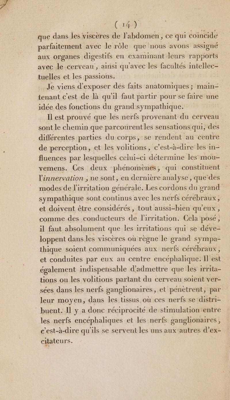 C4) | que dans les viscères de l'abdomen, ce qui coïncide parfaitement avec le rôle que nous avons assigné aux organes digestifs en examinant ieurs rapports avec le cerveau , ainsi qu'avec les facultés intellec- tuelles et les passions. Je viens d'exposer dés faits anatomiques ; main- tenant c’est de là qu'il faut partir pour se faire une idée des fonctions du grand:sympathique. Il est prouvé que les nerfs provenant du cerveau sont le chemin que parcourentles sensations qui, des . différentes parties du corps , se rendent au centre de perception, et les vélitions, c’est-à-dire les in- fluences par lesquelles celui-ci détermine les’ mou- vemens. Ces deux phénomènes, qui constituent l’innervation , ne sont, en dernière analyse , que'des modes de l’irritation générale. Les cordons du grand sympathique sont continus avec les nerfs cérébraux, et doivent être considérés , tout aussi-bien qu'eux , comme des conducteurs de lirritation. Cela pose, il faut absolument que les irritations qui se déve- loppent dans. les viscères où règne le grand sympa- thique soient communiquées aux nerfs cérébraux ; et conduites par eux au centre encéphalique: {l'est également indispensable d'admettre que les irrita- tions ou les volitions partant du cerveau soient ver- sées dans les nerfs ganglionaires, et pénètrent, par leur moyen, dans les tissus. où ces nerfs se'distri- buent. Il y a donc réciprocité de stimulation entre les nerfs encéphaliques et les nerfs ganglionaires, c'est-à-dire qu'ils se servent les uns aux'autres d’ex- citateurs.