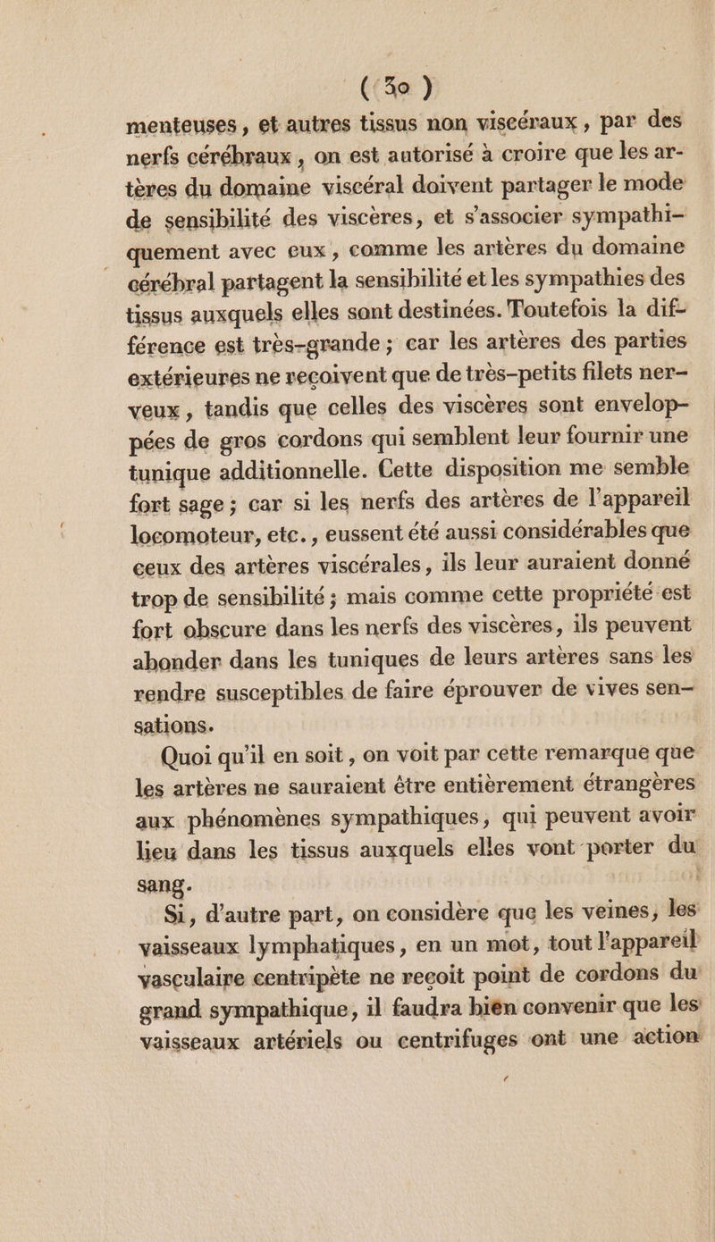 (Sa) menteuses, et autres tissus non viscéraux , par des nerfs cérébraux , on est autorisé à croire que les ar- tères du domaine viscéral doivent partager le mode de sensibilité des visceres, et s'associer sympathi- quement avec eux , comme les artères du domaine cérébral partagent la sensibilité et les sympathies des tissus auxquels elles sont destinées. Toutefois la dif- férence est très-grande ; car les artères des parties extérieures ne reçoivent que de très-petits filets ner- veux, tandis que celles des viscères sont envelop- pées de gros cordons qui semblent leur fournir une tunique additionnelle. Cette disposition me semble fort sage ; car si les nerfs des artères de l'appareil locomoteur, etc. , eussent été aussi considérables que ceux des artères viscérales, ils leur auraient donné trop de sensibilité ; mais comme cette propriété est fort obscure dans les nerfs des viscères, ils peuvent abonder dans les tuniques de leurs artères sans les rendre susceptibles de faire éprouver de vives sen- sations. | Quoi qu’il en soit , on voit par cette remarque que les artères ne sauraient être entièrement étrangères aux phénomènes sympathiques, qui peuvent avoir lieu dans les tissus auxquels elles vont porter du sang- Si, d'autre part, on considère que les veines, les vaisseaux lymphatiques , en un mot, tout l'appareil vasculaire centripète ne recoit point de cordons du: grand sympathique, il faudra bien convenir que les vaisseaux artériels ou centrifuges ont une action CA