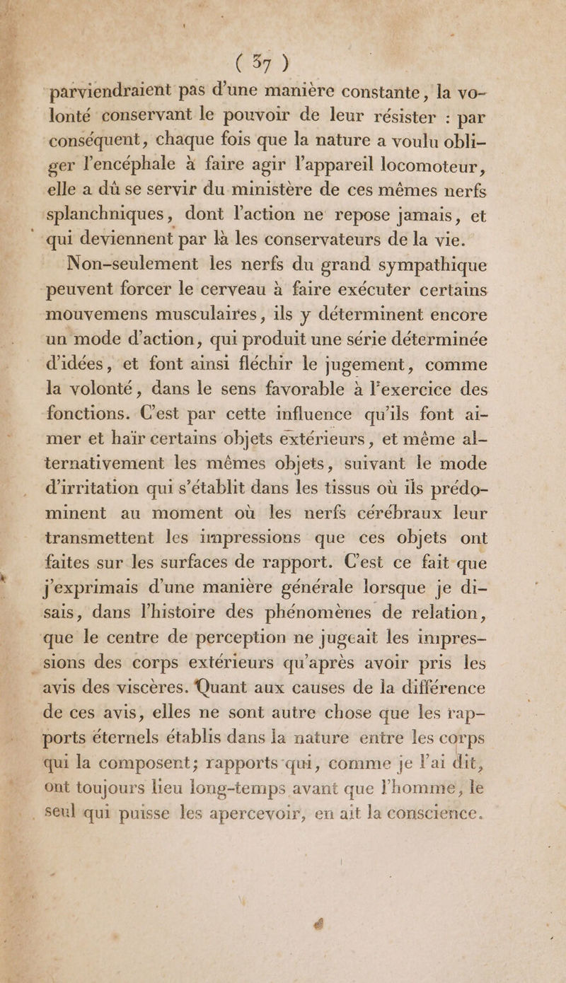 = D À 1-0 1 parviendraient pas d’une manière constante, la vo- lonté conservant le pouvoir de leur résister : par ; , 4, ° . , Q ger l’encéphale à faire agir l'appareil locomoteur, elle a du se servir du ministère de ces mêmes nerfs splanchniques, dont l’action ne repose jamais, et Non-seulement les nerfs du grand sympathique mouvemens musculaires , ils y déterminent encore un mode d'action, qui produit une série déterminée la volonté, dans le sens favorable à l'exercice des fonctions. C'est par cette influence qu'ils font ai- mer et haïr certains objets extérieurs, et même al- ternativement les mêmes objets, suivant le mode d'irritation qui s'établit dans les tissus où ils prédo- minent au moment où les nerfs cérébraux leur transmettent les impressions que ces objets ont faites sur les surfaces de rapport. C'est ce fait que jexprimais d’une manière générale lorsque je di- avis des viscères. Quant aux causes de la différence ports éternels établis dans la nature entre les corps qui la composent; rapports qui, comme je lai dit, ont toujours lieu long-temps avant que l’homme, le