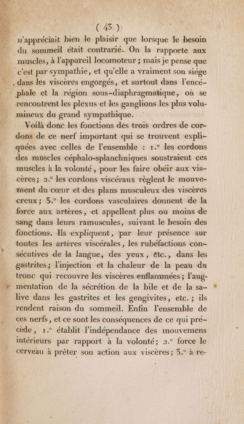 (45) FX RON n’appréciait bien le plaisir que lorsque le besoin du sommeil était contrarié. On la rapporte aux muscles, à l'appareil locomoteur ; maïs je pense que c'est par sympathie, et qu'elle a vraiment son siége … . dans lés viscères engorgés, et surtout dans l’encé- _ phale et la région sous-diaphragmatique, où se rencontrent les plexus et les ganglions les plus volu- mineux du grand sympathique. Voïlà donc les fonctions des trois ordres de cor- dons de ce nerf important qui se trouvent expli- qüées avec celles de l’ensemble : 1.° les cordons des muscles céphalo-splanchniques soustraient ces muscles à la volonté, pour les faire obéir aux vis- cères; 2.° les cordons viscéraux règlent le mouve- ment du cœur ét des plans musculeux des viscères creux ; 3.° les cordons vasculaires donnent de la force aux artères , «et appellent plus ou moins de sang dans leurs ramuscules, suivant le besoin des fonctions. Als «expliquent, par leur présence sur toutes les artères viscérales , les rubefactions con sécutives de la langue, des yeux, etc., dans les gastrites; l'injection et la chaleur de la peau dn _ tronc qui recouvre les viscères ‘enflammées ; l’aug- ” mentation de la sécrétion de la bile et de la sa- live dans les gastrites et les gengivites, etc. ; ils rendent raison du sommeil. Enfin l’ensemble de ces nerfs, et ce sont les conséquences de ce qui pré- cède, 1.° établit l'indépendance des mouvemens intérieurs par rapport à la volonté; 2.° force le cerveau à prêter son action aux viscères; 3.° à re- ”