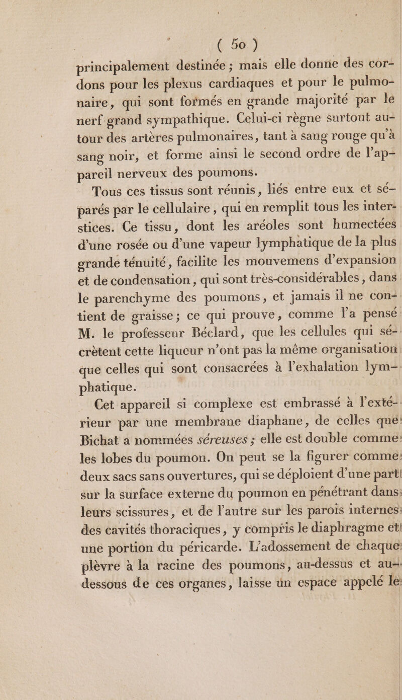 principalement destinée ; mais elle donne des cor- dons pour les plexus cardiaques et pour le pulmo- naire, qui sont formés en grande majorité par Île nerf grand sympathique. Celui-ci règne surtout au- tour des artères pulmonaires, tant à sang rouge qu à sang noir, et forme ainsi le second ordre de lap- pareil nerveux des poumons. Tous ces tissus sont réunis, liés entre eux et sé- parés par le cellulaire, qui en remplit tous les inter- stices. Ce tissu, dont les aréoles sont humectées d’une rosée ou d’une vapeur lymphatique de la plus grande ténuité, facilite les mouvemens d'expansion et de condensation , qui sont très-considérables , dans le parenchyme des poumons, et jamais il ne con tient de graisse; ce qui prouve, Comme la pensé M. le professeur Béclard, que les cellules qui sé- crètent cette liqueur n’ont pas la même organisation que celles qui sont consacrées à l’exhalation lym- phatique. Cet appareil si complexe est embrassé à l’exté-: rieur par une membrane diaphane, de celles que! Bichat à nommées séreuses ; elle est double comme: les lobes du poumon. On peut se la figurer comme: deux sacs sans ouvertures, qui se déploient d’une parti sur la surface externe du poumon en pénétrant dans: leurs scissures, et de l’autre sur les parois internes: des cavités thoraciques, y compris le diaphragme et! une portion du péricarde. L’adossement de chaque: plèvre à la racine des poumons, au-dessus et au. dessous de ces organes, laisse un espace appelé le: