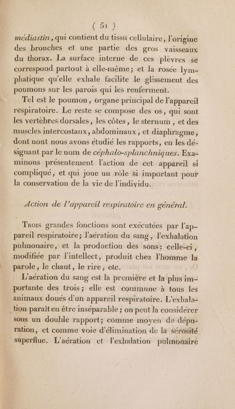 ( Tr) médiastin , qui contient du tissu cellulaire » l'origine des bronches et une partie des gros vaisseaux du thorax. La surface interne de ces plèvres se correspond partout à elle-même; et la rosée lym- phatique qu'elle exhale facilite le glissement des poumons sur les parois qui les renferment. Tel est le poumon, organe principal de l'appareil respiratoire. Le reste se compose des o$, qui sont les vertèbres dorsales , les côtes, le sternum , et des muscles intercostaux, abdominaux ; et diaphragme, dont nont nous avons étudié les rapports, en les dé- signant par le nom de céphalo-splanchniques. Exa- minons présentement l'action de cet appareil si compliqué, et qui joue un rôle 8i important pour la conservation de la vie de l'individu. Action de l’appareil respiratoire er sénéral. PP P 6 Trois grandes fonctions sont exécutées par l’ap- pareil respiratoire ; l'aération du sang , lexhalation pulmonaire, et la production des sons: celle-ci F modifiée par l'intellect, produit chez l’homme la parole ; le chant, le rire ; etc. | L’acration du sang est ds première et la plus im- portante des trois; elle est commune à tous les animaux doués d’un appareil respiratoire. L’exhala- on paraît en être inséparable ; on peut la considérer sous un double rapport; comme moyen dé dépu- ration, et comme voie d'élimination de là sérosité Superflue. L'aération et lexhalation pulmonaire