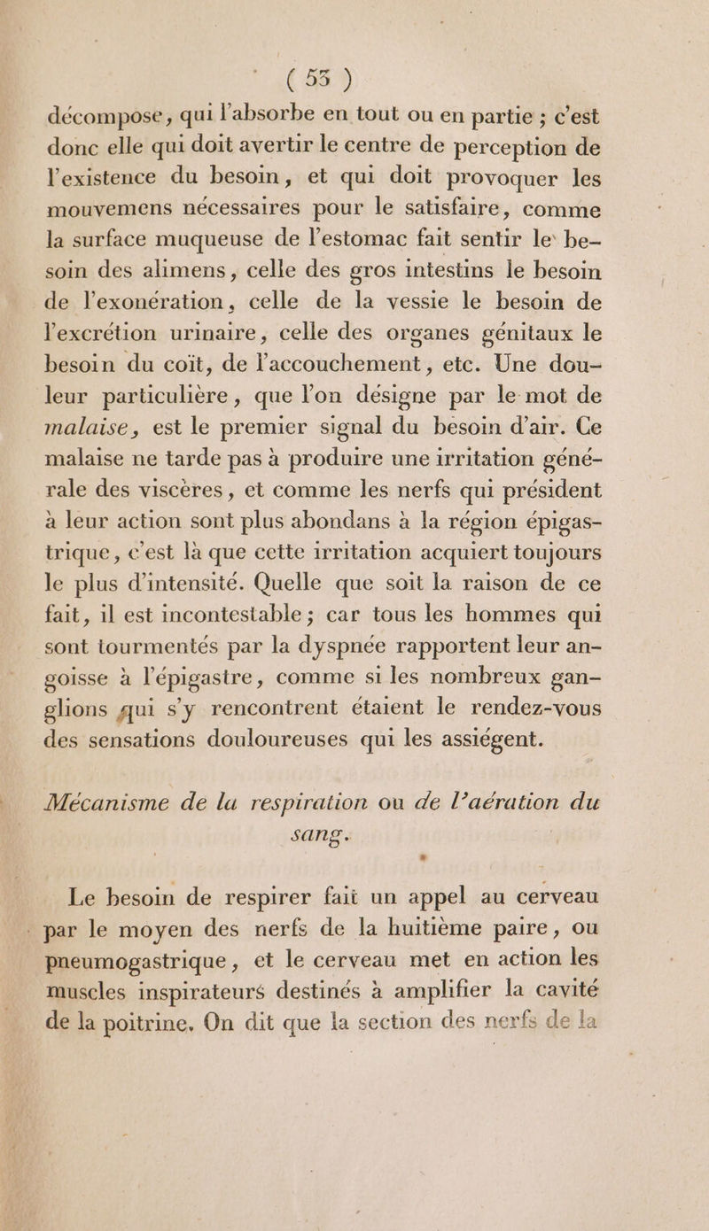 (55 ) décompose, qui l’'absorbe en tout ou en partie ; C’est donc elle qui doit avertir le centre de perception de l'existence du besoin, et qui doit provoquer les mouvemens nécessaires pour le satisfaire, comme la surface muqueuse de l'estomac fait sentir le be- soin des alimens, celle des gros intestins le besoin de l'exonération, celle de la vessie le besoin de lexcrétion urinaire, celle des organes génitaux le besoin du coïit, de l'accouchement, etc. Une dou- leur particulière, que l’on designe par le mot de malaise, est le premier signal du besoin d'air. Ce malaise ne tarde pas à produire une irritation géné- rale des viscères, et comme les nerfs qui président à leur action sont plus abondans à la région épigas- trique, c'est là que cette 1rritation acquiert toujours le plus d'intensité. Quelle que soit la raison de ce fait, 1l est incontestable; car tous les hommes qui sont tourmentés par la dyspnée rapportent leur an- goisse à l’épigastre, comme si les nombreux gan- glions qui s'y rencontrent étaient le rendez-vous des sensations douloureuses qui les assiégent. Mécanisme de la respiration ou de l’aération du sang. Le besoin de respirer fait un appel au cerveau . par le moyen des nerfs de la huitième paire, ou pneumogastrique, et le cerveau met en action les muscles inspirateurs destinés à amplifier la cavité de la poitrine, On dit que la section des nerfs de la